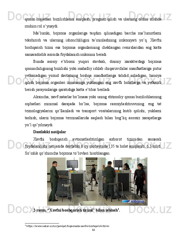 qonun   hujjatlari   buzilishlarini   aniqlash,   prognoz   qilish   va   ularning   oldini   olishda
muhim rol o’ynaydi.
Ma’lumki,   bojxona   organlariga   taqdim   qilinadigan   barcha   ma’lumotlarni
tekshirish   va   ularning   ishonchliligini   ta’minlashning   imkoniyati   yo’q.   Xavfni
boshqarish   tizmi   esa   bojxona   organlarining   cheklangan   resurslaridan   eng   katta
samaradorlik asosida foydalanish imkonini beradi.
Bunda   asosiy   e’tiborni   yuqori   stavkali,   doimiy   xarakterdagi   bojxona
qonunchiligining buzilishi yoki mahalliy ishlab chiqaruvchilar manfaatlariga putur
yetkazadigan   yoxud   davlatning   boshqa   manfaatlariga   tahdid   soladigan,   himoya
qilish   bojxona   organlari   zimmasiga   yuklangan   eng   xavfli   holatlarga   va   yetkazib
berish jarayonlariga qaratishga katta e’tibor beriladi.
Aksincha, xavf-xatarlar bo’lmasa yoki uning ehtimoliy qonun buzilishlarining
oqibatlari   minimal   darajada   bo’lsa,   bojxona   rasmiylashtiruvining   eng   tat
texnologiyalarini   qo’llaniladi   va   transport   vositalarining   kutib   qolishi,   yuklarni
tashish,   ularni   bojxona   terminallarida   saqlash   bilan   bog’liq   asossiz   xarajatlarga
yo’l qo’yilmaydi.
Dastlabki natijalar
Xavfni   boshqarish   avtomatlashtirilgan   axborot   tizimidan   samarali
foydalanilishi natijasida dastlabki 6 oy mobaynida 135 ta holat aniqlanib, 6,3 mlrd.
So’mlik qo’shimcha bojxona to’lovlari hisoblangan.
2-rasm. “Xavfni boshqarish tizimi” bilan ishlash 4
.
4
 https://www.xabar.uz/uz/jamiyat/bojxonada-xavfni-boshqarish-tizimi
16 