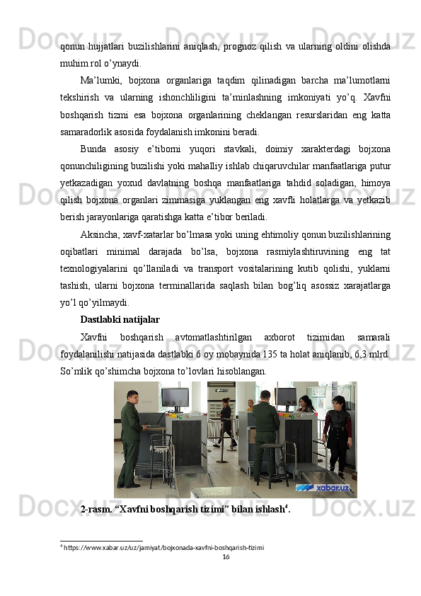 qonun   hujjatlari   buzilishlarini   aniqlash,   prognoz   qilish   va   ularning   oldini   olishda
muhim rol o’ynaydi.
Ma’lumki,   bojxona   organlariga   taqdim   qilinadigan   barcha   ma’lumotlarni
tekshirish   va   ularning   ishonchliligini   ta’minlashning   imkoniyati   yo’q.   Xavfni
boshqarish   tizmi   esa   bojxona   organlarining   cheklangan   resurslaridan   eng   katta
samaradorlik asosida foydalanish imkonini beradi.
Bunda   asosiy   e’tiborni   yuqori   stavkali,   doimiy   xarakterdagi   bojxona
qonunchiligining buzilishi yoki mahalliy ishlab chiqaruvchilar manfaatlariga putur
yetkazadigan   yoxud   davlatning   boshqa   manfaatlariga   tahdid   soladigan,   himoya
qilish   bojxona   organlari   zimmasiga   yuklangan   eng   xavfli   holatlarga   va   yetkazib
berish jarayonlariga qaratishga katta e’tibor beriladi.
Aksincha, xavf-xatarlar bo’lmasa yoki uning ehtimoliy qonun buzilishlarining
oqibatlari   minimal   darajada   bo’lsa,   bojxona   rasmiylashtiruvining   eng   tat
texnologiyalarini   qo’llaniladi   va   transport   vositalarining   kutib   qolishi,   yuklarni
tashish,   ularni   bojxona   terminallarida   saqlash   bilan   bog’liq   asossiz   xarajatlarga
yo’l qo’yilmaydi.
Dastlabki natijalar
Xavfni   boshqarish   avtomatlashtirilgan   axborot   tizimidan   samarali
foydalanilishi natijasida dastlabki 6 oy mobaynida 135 ta holat aniqlanib, 6,3 mlrd.
So’mlik qo’shimcha bojxona to’lovlari hisoblangan.
2-rasm. “Xavfni boshqarish tizimi” bilan ishlash 4
.
4
 https://www.xabar.uz/uz/jamiyat/bojxonada-xavfni-boshqarish-tizimi
16