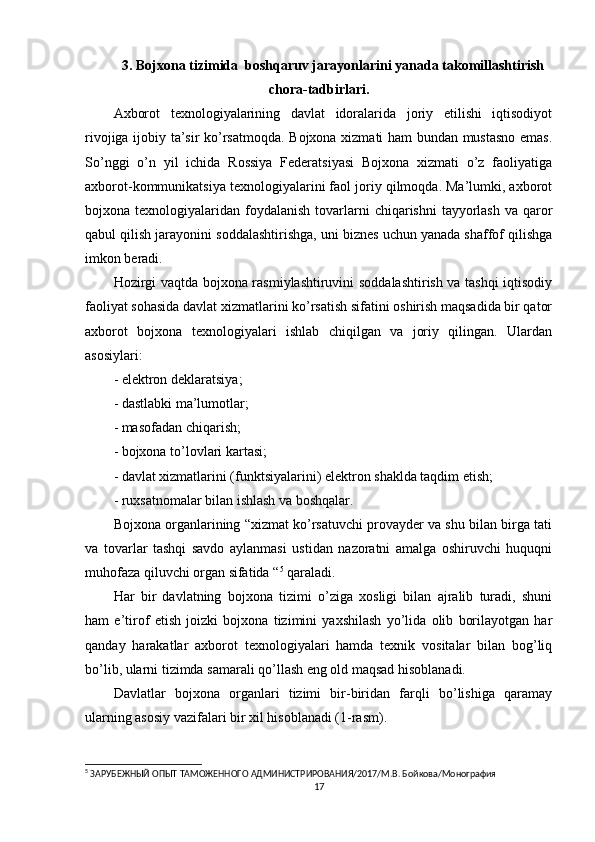 3. Bojxona tizimida  boshqaruv jarayonlarini yanada takomillashtirish
chora-tadbirlari .
Axborot   texnologiyalarining   davlat   idoralarida   joriy   etilishi   iqtisodiyot
rivojiga ijobiy ta’sir ko’rsatmoqda. Bojxona xizmati ham bundan mustasno emas.
So’nggi   o’n   yil   ichida   Rossiya   Federatsiyasi   Bojxona   xizmati   o’z   faoliyatiga
axborot-kommunikatsiya texnologiyalarini faol joriy qilmoqda. Ma’lumki, axborot
bojxona texnologiyalaridan  foydalanish  tovarlarni  chiqarishni   tayyorlash   va qaror
qabul qilish jarayonini soddalashtirishga, uni biznes uchun yanada shaffof qilishga
imkon beradi.
Hozirgi vaqtda bojxona rasmiylashtiruvini soddalashtirish va tashqi iqtisodiy
faoliyat sohasida davlat xizmatlarini ko’rsatish sifatini oshirish maqsadida bir qator
axborot   bojxona   texnologiyalari   ishlab   chiqilgan   va   joriy   qilingan.   Ulardan
asosiylari:
- elektron deklaratsiya;
- dastlabki ma’lumotlar;
- masofadan chiqarish;
- bojxona to’lovlari kartasi;
- davlat xizmatlarini (funktsiyalarini) elektron shaklda taqdim etish;
- ruxsatnomalar bilan ishlash va boshqalar.
Bojxona organlarining “xizmat ko’rsatuvchi provayder va shu bilan birga tati
va   tovarlar   tashqi   savdo   aylanmasi   ustidan   nazoratni   amalga   oshiruvchi   huquqni
muhofaza qiluvchi organ sifatida “ 5
 qaraladi.
Har   bir   davlatning   bojxona   tizimi   o’ziga   xosligi   bilan   ajralib   turadi,   shuni
ham   e’tirof   etish   joizki   bojxona   tizimini   yaxshilash   yo’lida   olib   borilayotgan   har
qanday   harakatlar   axborot   texnologiyalari   hamda   texnik   vositalar   bilan   bog’liq
bo’lib, ularni tizimda samarali qo’llash eng old maqsad hisoblanadi.
Davlatlar   bojxona   organlari   tizimi   bir-biridan   farqli   bo’lishiga   qaramay
ularning asosiy vazifalari bir xil hisoblanadi (1-rasm).
5
 ЗАРУБЕЖНЫЙ ОПЫТ ТАМОЖЕННОГО АДМИНИСТРИРОВАНИЯ/2017/М.В. Бойкова/Монография 
17 