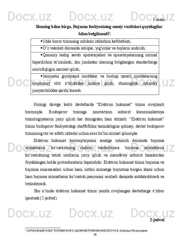 1-rasm
Shuning bilan birga, Bojxona faoliyatining asosiy vazifalari quyidagilar
bilan belgilanadi 6
:
 Ichki bozor tizimning uzluksiz ishlashini kafolatlash;
 O’z vakolati doirasida soliqlar, yig’imlar va bojlarni undirish;
 Qonuniy   tashqi   savdo   operatsiyalari   va   operatsiyalarining   normal
bajarilishini   ta’minlash,   shu   jumladan   ularning   belgilangan   standartlarga
muvofiqligini nazorat qilish;
 Jamiyatni   giyohvand   moddalar   va   boshqa   zararli   moddalarning
noqonuniy   olib   o’tilishidan   himoya   qilish,   shuningdek,   iqtisodiy
jinoyatchilikka qarshi kurash. 
Hozirgi   davrga   kelib   davlatlarda   “Elektron   hukumat”   tizimi   rivojlanib
bormoqda.   Boshqaruv   tizimiga   innovatsion   axborot   kommunikatsiya
texnologiyalarini   joriy   qilish   har   doimgidan   ham   dolzarb.   “Elektron   hukumat”
tizimi boshqaruv faoliyatidagi shaffoflikni taminlabgina qolmay, davlat boshqaruv
tizimining tez va sifatli ishlashi uchun asos bo’lin xizmat qilmoqda.
Elektron   hukumat   kontseptsiyasini   amalga   oshirish   doirasida   bojxona
xizmatlarini   ko’rsatishning   muhim   tendentsiyasi   bojxona   xizmatlarini
ko’rsatishning   tatisti   usullarini   joriy   qilish   va   masofaviy   axborot   bazalaridan
foydalangan holda protseduralarni bajarishdir. Elektron hukumat tizimi bojxona va
bojxona   muassasalari   uchun   ham,   ushbu   xizmatga   buyurtma   bergan   shaxs   uchun
ham bojxona xizmatlarini ko’rsatish jarayonini sezilarli darajada soddalashtiradi va
tezlashtiradi.
Shu   o’rinda   elektron   hukumat   tizimi   yaxshi   rivojlangan   davlatlarga   e’yibor
qaratsak (2-jadval).
2-jadval
6
 ЗАРУБЕЖНЫЙ ОПЫТ ТАМОЖЕННОГО АДМИНИСТРИРОВАНИЯ/2017/М.В. Бойкова/Монография
18 