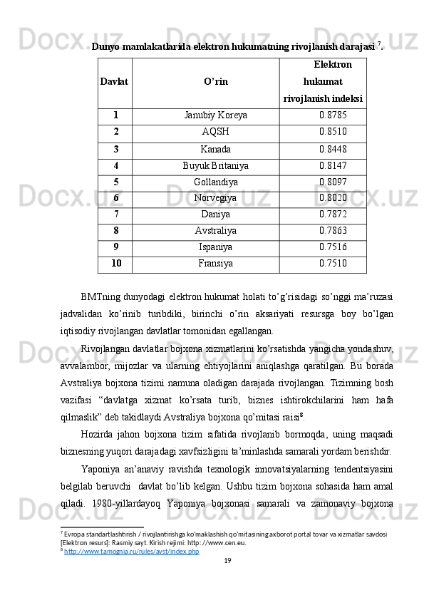 Dunyo mamlakatlarida elektron hukumatning rivojlanish darajasi   7
.
Davlat O’rin Elektron
hukumat
rivojlanish indeksi
1 Janubiy Koreya 0.8785
2 AQSH 0.8510
3 Kanada 0.8448
4 Buyuk Britaniya 0.8147
5 Gollandiya 0.8097
6 Norvegiya 0.8020
7 Daniya 0.7872
8 Avstraliya 0.7863
9 Ispaniya 0.7516
10 Fransiya 0.7510
BMTning dunyodagi elektron hukumat holati to’g’risidagi so’nggi ma’ruzasi
jadvalidan   ko’rinib   turibdiki,   birinchi   o’rin   aksariyati   resursga   boy   bo’lgan
iqtisodiy rivojlangan davlatlar tomonidan egallangan.
Rivojlangan davlatlar bojxona xizmatlarini ko’rsatishda yangicha yondashuv,
avvalambor,   mijozlar   va   ularning   ehtiyojlarini   aniqlashga   qaratilgan.   Bu   borada
Avstraliya  bojxona  tizimi  namuna  oladigan  darajada rivojlangan.  Tizimning bosh
vazifasi   “davlatga   xizmat   ko’rsata   turib,   biznes   ishtirokchilarini   ham   hafa
qilmaslik” deb takidlaydi Avstraliya bojxona qo’mitasi raisi 8
.
Hozirda   jahon   bojxona   tizim   sifatida   rivojlanib   bormoqda,   uning   maqsadi
biznesning yuqori darajadagi xavfsizligini ta’minlashda samarali yordam berishdir.
Yaponiya   an’anaviy   ravishda   texnologik   innovatsiyalarning   tendentsiyasini
belgilab  beruvchi     davlat   bo’lib  kelgan.   Ushbu  tizim   bojxona  sohasida  ham  amal
qiladi.   1980-yillardayoq   Yaponiya   bojxonasi   samarali   va   zamonaviy   bojxona
7
 Evropa standartlashtirish / rivojlantirishga ko'maklashish qo'mitasining axborot portal tovar va xizmatlar savdosi 
[Elektron resurs]: Rasmiy sayt. Kirish rejimi: http: //www.cen.eu.
8
  http://www.tamognia.ru/rules/avst/index.php  
19 