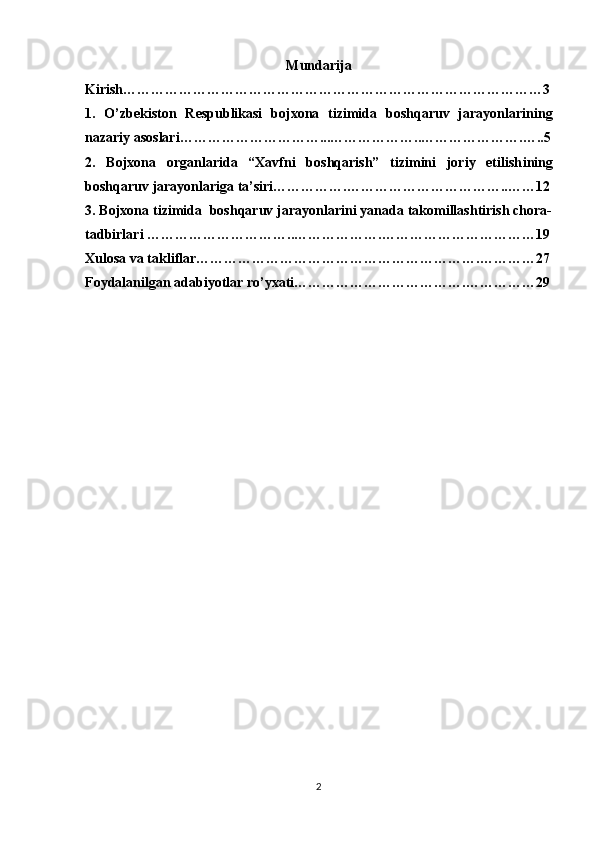 Mundarija
Kirish………………………………………………………… … ………………… 3
1.   O’zbekiston   Respublikasi   bojxona   tizimida   boshqaruv   jarayonlarini ng
nazariy asoslari……………………… …... ………………..……… ………….…..5
2.   Bojxona   organlarida   “Xavfni   boshqarish”   tizimini   joriy   etilish i ning
boshqaruv   jarayonlariga   ta’siri…………… .……… ……………………..…… 12
3. Bojxona tizimida  boshqaruv jarayonlarini yanada takomillashtirish chora-
tadbirlari  …………………………..……………….…………………………… 19
Xulosa va takliflar…………………………………………………….…………27
Foydalanilgan adabiyotlar ro’yxati……………………………….……………29
2 