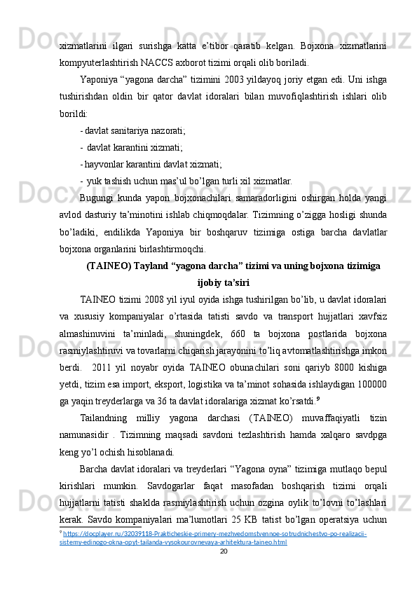 xizmatlarini   ilgari   surishga   katta   e’tibor   qaratib   kelgan.   Bojxona   xizmatlarini
kompyuterlashtirish NACCS axborot tizimi orqali olib boriladi.
Yaponiya “yagona darcha” tizimini 2003 yildayoq joriy etgan edi. Uni ishga
tushirishdan   oldin   bir   qator   davlat   idoralari   bilan   muvofiqlashtirish   ishlari   olib
borildi:
- davlat sanitariya nazorati;
-  davlat karantini xizmati;
- hayvonlar karantini davlat xizmati;
-  yuk tashish uchun mas’ul bo’lgan turli xil xizmatlar.
Bugungi   kunda   yapon   bojxonachilari   samaradorligini   oshirgan   holda   yangi
avlod dasturiy ta’minotini ishlab chiqmoqdalar. Tizimning o’zigga hosligi shunda
bo’ladiki,   endilikda   Yaponiya   bir   boshqaruv   tizimiga   ostiga   barcha   davlatlar
bojxona organlarini birlashtirmoqchi.
(TAINEO) Tayland “yagona darcha” tizimi va uning bojxona tizimiga
ijobiy ta’siri 
TAINEO tizimi 2008 yil iyul oyida ishga tushirilgan bo’lib, u davlat idoralari
va   xususiy   kompaniyalar   o’rtasida   tatisti   savdo   va   transport   hujjatlari   xavfsiz
almashinuvini   ta’minladi,   shuningdek,   660   ta   bojxona   postlarida   bojxona
rasmiylashtiruvi va tovarlarni chiqarish jarayonini to’liq avtomatlashtirishga imkon
berdi.     2011   yil   noyabr   oyida   TAINEO   obunachilari   soni   qariyb   8000   kishiga
yetdi, tizim esa import, eksport, logistika va ta’minot sohasida ishlaydigan 100000
ga yaqin treyderlarga va 36 ta davlat idoralariga xizmat ko’rsatdi. 9
Tailandning   milliy   yagona   darchasi   (TAINEO)   muvaffaqiyatli   tizin
namunasidir   .   Tizimning   maqsadi   savdoni   tezlashtirish   hamda   xalqaro   savdpga
keng yo’l ochish hisoblanadi. 
Barcha davlat idoralari va treyderlari “Yagona oyna” tizimiga mutlaqo bepul
kirishlari   mumkin.   Savdogarlar   faqat   masofadan   boshqarish   tizimi   orqali
hujjatlarni   tatisti   shaklda   rasmiylashtirish   uchun   ozgina   oylik   to’lovni   to’lashlari
kerak.   Savdo   kompaniyalari   ma’lumotlari   25   KB   tatist   bo’lgan   operatsiya   uchun
9
  https://docplayer.ru/32039118-Prakticheskie-primery-mezhvedomstvennoe-sotrudnichestvo-po-realizacii-
sistemy-edinogo-okna-opyt-tailanda-vysokourovnevaya-arhitektura-taineo.html  
20 