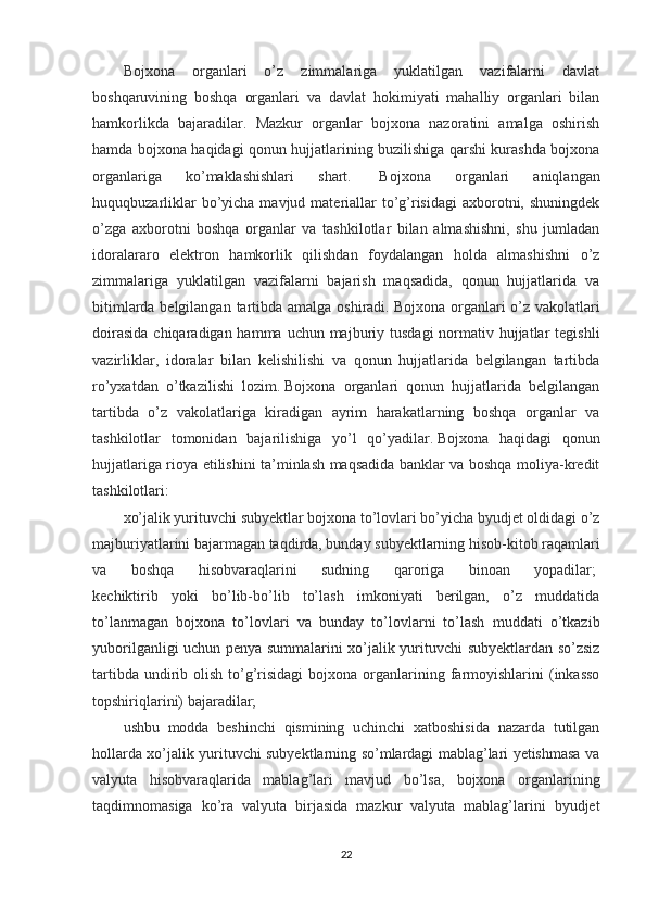 Bojxona   organlari   o’z   zimmalariga   yuklatilgan   vazifalarni   davlat
boshqaruvining   boshqa   organlari   va   davlat   hokimiyati   mahalliy   organlari   bilan
hamkorlikda   bajaradilar.   Mazkur   organlar   bojxona   nazoratini   amalga   oshirish
hamda bojxona haqidagi qonun hujjatlarining buzilishiga qarshi kurashda bojxona
organlariga   ko’maklashishlari   shart.     Bojxona   organlari   aniqlangan
huquqbuzarliklar  bo’yicha mavjud materiallar  to’g’risidagi  axborotni, shuningdek
o’zga   axborotni   boshqa   organlar   va   tashkilotlar   bilan   almashishni,   shu   jumladan
idoralararo   elektron   hamkorlik   qilishdan   foydalangan   holda   almashishni   o’z
zimmalariga   yuklatilgan   vazifalarni   bajarish   maqsadida,   qonun   hujjatlarida   va
bitimlarda belgilangan tartibda amalga oshiradi.   Bojxona organlari o’z vakolatlari
doirasida  chiqaradigan hamma uchun majburiy tusdagi  normativ hujjatlar  tegishli
vazirliklar,   idoralar   bilan   kelishilishi   va   qonun   hujjatlarida   belgilangan   tartibda
ro’yxatdan   o’tkazilishi   lozim.   Bojxona   organlari   qonun   hujjatlarida   belgilangan
tartibda   o’z   vakolatlariga   kiradigan   ayrim   harakatlarning   boshqa   organlar   va
tashkilotlar   tomonidan   bajarilishiga   yo’l   qo’yadilar.   Bojxona   haqidagi   qonun
hujjatlariga rioya etilishini ta’minlash maqsadida banklar va boshqa moliya-kredit
tashkilotlari:  
xo’jalik yurituvchi subyektlar bojxona to’lovlari bo’yicha byudjet oldidagi o’z
majburiyatlarini bajarmagan taqdirda, bunday subyektlarning hisob-kitob raqamlari
va   boshqa   hisobvaraqlarini   sudning   qaroriga   binoan   yopadilar;  
kechiktirib   yoki   bo’lib-bo’lib   to’lash   imkoniyati   berilgan,   o’z   muddatida
to’lanmagan   bojxona   to’lovlari   va   bunday   to’lovlarni   to’lash   muddati   o’tkazib
yuborilganligi uchun penya summalarini xo’jalik yurituvchi subyektlardan so’zsiz
tartibda  undirib  olish  to’g’risidagi  bojxona  organlarining  farmoyishlarini  (inkasso
topshiriqlarini) bajaradilar;  
ushbu   modda   beshinchi   qismining   uchinchi   xatboshisida   nazarda   tutilgan
hollarda xo’jalik yurituvchi subyektlarning so’mlardagi mablag’lari yetishmasa va
valyuta   hisobvaraqlarida   mablag’lari   mavjud   bo’lsa,   bojxona   organlarining
taqdimnomasiga   ko’ra   valyuta   birjasida   mazkur   valyuta   mablag’larini   byudjet
22