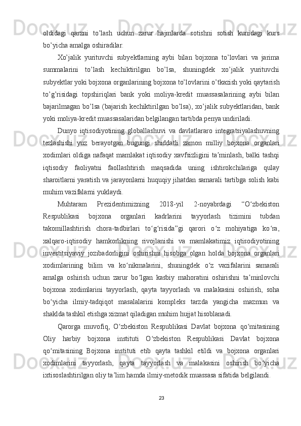 oldidagi   qarzni   to’lash   uchun   zarur   hajmlarda   sotishni   sotish   kunidagi   kurs
bo’yicha amalga oshiradilar.  
Xo’jalik   yurituvchi   subyektlarning   aybi   bilan   bojxona   to’lovlari   va   jarima
summalarini   to’lash   kechiktirilgan   bo’lsa,   shuningdek   xo’jalik   yurituvchi
subyektlar yoki bojxona organlarining bojxona to’lovlarini o’tkazish yoki qaytarish
to’g’risidagi   topshiriqlari   bank   yoki   moliya-kredit   muassasalarining   aybi   bilan
bajarilmagan  bo’lsa  (bajarish  kechiktirilgan bo’lsa),  xo’jalik  subyektlaridan, bank
yoki moliya-kredit muassasalaridan belgilangan tartibda penya undiriladi.
Dunyo   iqtisodiyotining   globallashuvi   va   davlatlararo   integratsiyalashuvning
tezlashishi   yuz   berayotgan   bugungi   shiddatli   zamon   milliy   bojxona   organlari
xodimlari  oldiga nafaqat  mamlakat iqtisodiy xavfsizligini  ta minlash, balki  tashqiʼ
iqtisodiy   faoliyatni   faollashtirish   maqsadida   uning   ishtirokchilariga   qulay
sharoitlarni yaratish va jarayonlarni huquqiy jihatdan samarali tartibga solish kabi
muhim vazifalarni yuklaydi.
Muhtaram   Prezidentimizning   2018-yil   2-noyabrdagi   “O zbekiston	
ʻ
Respublikasi   bojxona   organlari   kadrlarini   tayyorlash   tizimini   tubdan
takomillashtirish   chora-tadbirlari   to g risida”gi   qarori   o z   mohiyatiga   ko ra,	
ʻ ʻ ʻ ʻ
xalqaro-iqtisodiy   hamkorlikning   rivojlanishi   va   mamlakatimiz   iqtisodiyotining
investitsiyaviy   jozibadorligini   oshirishni   hisobga   olgan   holda   bojxona   organlari
xodimlarining   bilim   va   ko nikmalarini,   shuningdek   o z   vazifalarini   samarali	
ʻ ʻ
amalga   oshirish   uchun   zarur   bo lgan   kasbiy   mahoratini   oshirishni   ta minlovchi	
ʻ ʼ
bojxona   xodimlarini   tayyorlash,   qayta   tayyorlash   va   malakasini   oshirish,   soha
bo yicha   ilmiy-tadqiqot   masalalarini   kompleks   tarzda   yangicha   mazmun   va	
ʻ
shaklda tashkil etishga xizmat qiladigan muhim hujjat hisoblanadi.
Qarorga   muvofiq,   O zbekiston   Respublikasi   Davlat   bojxona   qo mitasining	
ʻ ʻ
Oliy   harbiy   bojxona   instituti   O zbekiston   Respublikasi   Davlat   bojxona	
ʻ
qo mitasining   Bojxona   instituti   etib   qayta   tashkil   etildi   va   bojxona   organlari	
ʻ
xodimlarini   tayyorlash,   qayta   tayyorlash   va   malakasini   oshirish   bo yicha	
ʻ
ixtisoslashtirilgan oliy ta lim hamda ilmiy-metodik muassasa sifatida belgilandi.	
ʼ
23