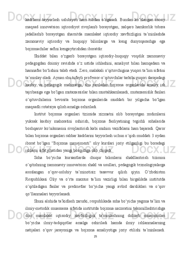 kadrlarni   tayyorlash   uslubiyoti   ham   tubdan   o zgaradi.   Bundan   ko zlangan   asosiyʻ ʻ
maqsad   innovatsion   iqtisodiyot   rivojlanib   borayotgan,   xalqaro   hamkorlik   tobora
jadallashib   borayotgan   sharoitda   mamlakat   iqtisodiy   xavfsizligini   ta minlashda	
ʼ
zamonaviy   iqtisodiy   va   huquqiy   bilimlarga   va   keng   dunyoqarashga   ega
bojxonachilar safini kengaytirishdan iboratdir.
Shiddat   bilan   o zgarib   borayotgan   iqtisodiy-huquqiy   voqelik   zamonaviy	
ʻ
pedagogdan   doimiy   ravishda   o z   ustida   ishlashini,   amaliyot   bilan   hamqadam   va	
ʻ
hamnafas bo lishini talab etadi. Zero, malakali o qituvchigina yuqori ta lim sifatini	
ʻ ʻ ʼ
ta minlay oladi. Aynan shu tufayli professor-o qituvchilar tarkibi yuqori darajadagi	
ʼ ʻ
kasbiy   va   pedagogik   mahoratga,   shu   jumladan   bojxona   organlarida   amaliy   ish
tajribasiga ega bo lgan mutaxassislar bilan mustahkamlanadi, mutaxassislik fanlari	
ʻ
o qituvchilarini   bevosita   bojxona   organlarida   muddati   bir   yilgacha   bo lgan	
ʻ ʻ
maqsadli rotatsiya qilish amalga oshiriladi.
Institut   bojxona   organlari   tizimida   xizmatni   olib   borayotgan   xodimlarni
yuksak   kasbiy   mahoratini   oshirish,   bojxona   faoliyatining   tegishli   sohalarida
boshqaruv ko nikmasini rivojlantirish kabi muhim vazifalarni ham bajaradi. Qaror	
ʻ
bilan bojxona organlari rahbar kadrlarini tayyorlash uchun o qish muddati 3 oydan	
ʻ
iborat   bo lgan   “Bojxona   menejmenti”   oliy   kurslari   joriy   etilganligi   bu   boradagi	
ʻ
ishlarni sifat jihatidan yangi bosqichga olib chiqadi.
Soha   bo yicha   kursantlarda   chuqur   bilimlarni   shakllantirish   tizimini	
ʻ
o qitishning zamonaviy innovatsion shakl va usullari, pedagogik texnologiyalarga	
ʻ
asoslangan   o quv-uslubiy   ta minotisiz   tasavvur   qilish   qiyin.   O zbekiston	
ʻ ʼ ʻ
Respublikasi   Oliy   va   o rta   maxsus   ta lim   vazirligi   bilan   birgalikda   institutda	
ʻ ʼ
o qitiladigan   fanlar   va   predmetlar   bo yicha   yangi   avlod   darsliklari   va   o quv	
ʻ ʻ ʻ
qo llanmalari tayyorlanadi.
ʻ
Shuni alohida ta kidlash zarurki, respublikada soha bo yicha yagona ta lim va	
ʼ ʻ ʼ
ilmiy-metodik muassassa sifatida institutda bojxona nazoratini takomillashtirishga
doir   mamlakat   iqtisodiy   xavfsizligini   ta minlashning   dolzarb   muammolari	
ʼ
bo yicha   ilmiy-tadqiqotlar   amalga   oshiriladi   hamda   ilmiy   ishlanmalarning	
ʻ
natijalari   o quv   jarayoniga   va   bojxona   amaliyotiga   joriy   etilishi   ta minlanadi.	
ʻ ʼ
25