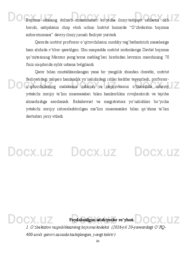 Bojxona   ishining   dolzarb   muammolari   bo yicha   ilmiy-tadqiqot   ishlarini   olibʻ
borish,   natijalarini   chop   etish   uchun   Institut   huzurida   “O zbekiston   bojxona	
ʻ
axborotnomasi” davriy ilmiy jurnali faoliyat yuritadi.
Qarorda institut professor-o qituvchilarini moddiy rag batlantirish masalasiga	
ʻ ʻ
ham alohida e tibor qaratilgan. Shu maqsadda institut xodimlariga Davlat bojxona	
ʼ
qo mitasining   Maxsus   jamg arma   mablag lari   hisobidan   lavozim   maoshining   70	
ʻ ʻ ʻ
foizi miqdorida oylik ustama belgilandi.
Qaror   bilan   mustahkamlangan   yana   bir   yangilik   shundan   iboratki,   institut
faoliyatidagi xalqaro hamkorlik yo nalishidagi ishlar kadrlar tayyorlash, professor-	
ʻ
o qituvchilarning   malakasini   oshirish   va   stajirovkasini   o tkazishda   sohaviy	
ʻ ʻ
yetakchi   xorijiy   ta lim   muassasalari   bilan   hamkorlikni   rivojlantirish   va   tajriba	
ʼ
almashishga   asoslanadi.   Bakalavriat   va   magistratura   yo nalishlari   bo yicha	
ʻ ʻ
yetakchi   xorijiy   ixtisoslashtirilgan   ma lim   muassasalari   bilan   qo shma   ta lim	
ʼ ʻ ʼ
dasturlari joriy etiladi.
Foydalanilgan adabiyotlar ro’yhati.
1. O’zbekiston respublikasining bojxona kodeksi. ( 2016-yil 20-yanvardagi O’RQ-
400-sonli   qarori asosida tastiqlangan, yangi tahrir )
26