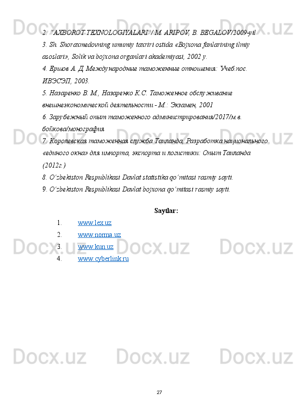 2. “AXBOROT TEXNOLOGIYALARI”/ M. ARIPOV, B. BEGALOV/2009-yil
3. Sh. Shoraxmedovning umumiy taxriri ostida «Bojxona fanlarining ilmiy 
asoslari», Solik va bojxona organlari akademiyasi, 2002 y.
4. Ершов А. Д. Международные таможенные отношения: Учеб.пос. 
ИВЭСЭП, 2003.
5. Назаренко В. М., Назаренко К.С. Таможенное обслуживание 
внешнеэкономической деятельности - М.: Экзамен, 2001
6. Зарубежный опыт таможенного администрирования/2017/м.в. 
бойкова/монография
7. Королевская таможенная служба Таиланда, Разработка национального 
«единого окна» для импорта, экспорта и логистики: Опыт Таиланда 
(2012г.)
8. O’zbekiston Respublikasi Davlat statistika qo’mitasi rasmiy sayti.
9. O’zbekiston Respublikasi Davlat bojxona qo’mitasi rasmiy sayti.
Saytlar:
1. www.lex.uz    
2. www.norma.uz  
3. www.kun.uz  
4. www.cyberlink.ru      
27 