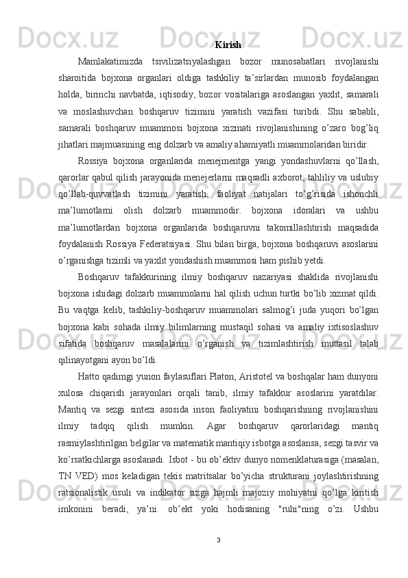 Kirish
Mamlakatimizda   tsivilizatsiyalashgan   bozor   munosabatlari   rivojlanishi
sharoitida   bojxona   organlari   oldiga   tashkiliy   ta’sirlardan   munosib   foydalangan
holda,   birinchi   navbatda,   iqtisodiy,   bozor   vositalariga   asoslangan   yaxlit,   samarali
va   moslashuvchan   boshqaruv   tizimini   yaratish   vazifasi   turibdi.   Shu   sababli,
samarali   boshqaruv   muammosi   bojxona   xizmati   rivojlanishining   o’zaro   bog’liq
jihatlari majmuasining eng dolzarb va amaliy ahamiyatli muammolaridan biridir.
Rossiya   bojxona   organlarida   menejmentga   yangi   yondashuvlarni   qo’llash,
qarorlar qabul qilish jarayonida menejerlarni maqsadli axborot, tahliliy va uslubiy
qo’llab-quvvatlash   tizimini   yaratish,   faoliyat   natijalari   to’g’risida   ishonchli
ma’lumotlarni   olish   dolzarb   muammodir.   bojxona   idoralari   va   ushbu
ma’lumotlardan   bojxona   organlarida   boshqaruvni   takomillashtirish   maqsadida
foydalanish Rossiya  Federatsiyasi. Shu bilan birga, bojxona boshqaruvi asoslarini
o’rganishga tizimli va yaxlit yondashish muammosi ham pishib yetdi.
Boshqaruv   tafakkurining   ilmiy   boshqaruv   nazariyasi   shaklida   rivojlanishi
bojxona ishidagi dolzarb muammolarni hal qilish uchun turtki bo’lib xizmat qildi.
Bu   vaqtga   kelib,   tashkiliy-boshqaruv   muammolari   salmog’i   juda   yuqori   bo’lgan
bojxona   kabi   sohada   ilmiy   bilimlarning   mustaqil   sohasi   va   amaliy   ixtisoslashuv
sifatida   boshqaruv   masalalarini   o’rganish   va   tizimlashtirish   muttasil   talab
qilinayotgani ayon bo’ldi.
Hatto qadimgi yunon faylasuflari Platon, Aristotel va boshqalar ham dunyoni
xulosa   chiqarish   jarayonlari   orqali   tanib,   ilmiy   tafakkur   asoslarini   yaratdilar.
Mantiq   va   sezgi   sintezi   asosida   inson   faoliyatini   boshqarishning   rivojlanishini
ilmiy   tadqiq   qilish   mumkin.   Agar   boshqaruv   qarorlaridagi   mantiq
rasmiylashtirilgan belgilar va matematik mantiqiy isbotga asoslansa, sezgi tasvir va
ko’rsatkichlarga asoslanadi. Isbot - bu ob’ektiv dunyo nomenklaturasiga (masalan,
TN   VED)   mos   keladigan   tekis   matritsalar   bo’yicha   strukturani   joylashtirishning
ratsionalistik   usuli   va   indikator   sizga   hajmli   majoziy   mohiyatni   qo’lga   kiritish
imkonini   beradi,   ya’ni.   ob’ekt   yoki   hodisaning   "ruhi"ning   o’zi.   Ushbu
3