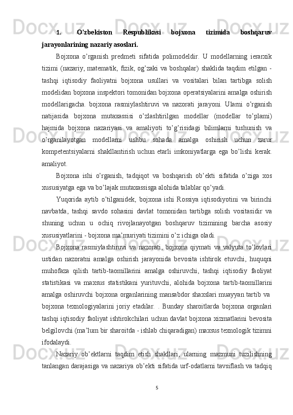 1. O’zbekiston   Respublikasi   bojxona   tizimida   boshqaruv
jarayonlarini ng  nazariy asoslari .
Bojxona   o’rganish   predmeti   sifatida   polimodeldir.   U   modellarning   ierarxik
tizimi   (nazariy,   matematik,   fizik,   og’zaki   va   boshqalar)   shaklida   taqdim   etilgan   -
tashqi   iqtisodiy   faoliyatni   bojxona   usullari   va   vositalari   bilan   tartibga   solish
modelidan bojxona inspektori tomonidan bojxona operatsiyalarini amalga oshirish
modellarigacha.   bojxona   rasmiylashtiruvi   va   nazorati   jarayoni.   Ularni   o’rganish
natijasida   bojxona   mutaxassisi   o’zlashtirilgan   modellar   (modellar   to’plami)
hajmida   bojxona   nazariyasi   va   amaliyoti   to’g’risidagi   bilimlarni   tushunish   va
o’rganilayotgan   modellarni   ushbu   sohada   amalga   oshirish   uchun   zarur
kompetentsiyalarni   shakllantirish   uchun   etarli   imkoniyatlarga   ega   bo’lishi   kerak.
amaliyot.
Bojxona   ishi   o’rganish,   tadqiqot   va   boshqarish   ob’ekti   sifatida   o’ziga   xos
xususiyatga ega va bo’lajak mutaxassisga alohida talablar qo’yadi.
Yuqorida   aytib   o’tilganidek,   bojxona   ishi   Rossiya   iqtisodiyotini   va   birinchi
navbatda,   tashqi   savdo   sohasini   davlat   tomonidan   tartibga   solish   vositasidir   va
shuning   uchun   u   ochiq   rivojlanayotgan   boshqaruv   tizimining   barcha   asosiy
xususiyatlarini - bojxona ma’muriyati tizimini o’z ichiga oladi.
Bojxona   rasmiylashtiruvi   va   nazorati,   bojxona   qiymati   va   valyuta   to’lovlari
ustidan   nazoratni   amalga   oshirish   jarayonida   bevosita   ishtirok   etuvchi,   huquqni
muhofaza   qilish   tartib-taomillarini   amalga   oshiruvchi,   tashqi   iqtisodiy   faoliyat
statistikasi   va   maxsus   statistikani   yurituvchi,   alohida   bojxona   tartib-taomillarini
amalga oshiruvchi bojxona organlarining mansabdor shaxslari  muayyan tartib va  
bojxona   texnologiyalarini   joriy   etadilar.   .   Bunday   sharoitlarda   bojxona   organlari
tashqi iqtisodiy faoliyat ishtirokchilari uchun davlat bojxona xizmatlarini bevosita
belgilovchi (ma’lum bir sharoitda - ishlab chiqaradigan) maxsus texnologik tizimni
ifodalaydi.
Nazariy   ob’ektlarni   taqdim   etish   shakllari,   ularning   mazmuni   tuzilishning
tanlangan darajasiga va nazariya ob’ekti sifatida urf-odatlarni tavsiflash va tadqiq
5