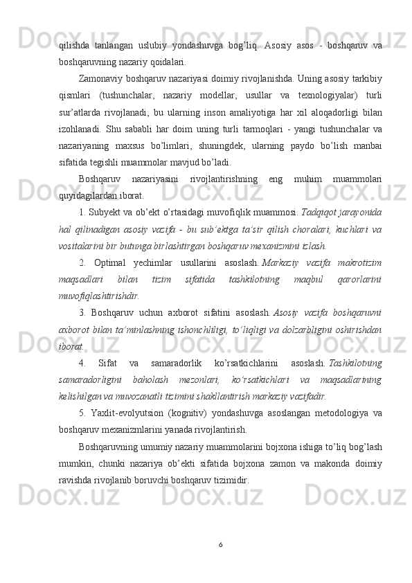 qilishda   tanlangan   uslubiy   yondashuvga   bog’liq.   Asosiy   asos   -   boshqaruv   va
boshqaruvning nazariy qoidalari.
Zamonaviy boshqaruv nazariyasi doimiy rivojlanishda. Uning asosiy tarkibiy
qismlari   (tushunchalar,   nazariy   modellar,   usullar   va   texnologiyalar)   turli
sur’atlarda   rivojlanadi,   bu   ularning   inson   amaliyotiga   har   xil   aloqadorligi   bilan
izohlanadi.   Shu   sababli   har   doim   uning   turli   tarmoqlari   -   yangi   tushunchalar   va
nazariyaning   maxsus   bo’limlari,   shuningdek,   ularning   paydo   bo’lish   manbai
sifatida tegishli muammolar mavjud bo’ladi.
Boshqaruv   nazariyasini   rivojlantirishning   eng   muhim   muammolari
quyidagilardan iborat.
1. Subyekt va ob’ekt o’rtasidagi muvofiqlik muammosi.   Tadqiqot jarayonida
hal   qilinadigan   asosiy   vazifa   -   bu   sub’ektga   ta’sir   qilish   choralari,   kuchlari   va
vositalarini bir butunga birlashtirgan boshqaruv mexanizmini izlash.
2.   Optimal   yechimlar   usullarini   asoslash.   Markaziy   vazifa   makrotizim
maqsadlari   bilan   tizim   sifatida   tashkilotning   maqbul   qarorlarini
muvofiqlashtirishdir.
3.   Boshqaruv   uchun   axborot   sifatini   asoslash.   Asosiy   vazifa   boshqaruvni
axborot  bilan  ta’minlashning  ishonchliligi,  to’liqligi  va  dolzarbligini  oshirishdan
iborat.
4.   Sifat   va   samaradorlik   ko’rsatkichlarini   asoslash.   Tashkilotning
samaradorligini   baholash   mezonlari,   ko’rsatkichlari   va   maqsadlarining
kelishilgan va muvozanatli tizimini shakllantirish markaziy vazifadir.
5.   Yaxlit-evolyutsion   (kognitiv)   yondashuvga   asoslangan   metodologiya   va
boshqaruv mexanizmlarini yanada rivojlantirish.
Boshqaruvning umumiy nazariy muammolarini bojxona ishiga to’liq bog’lash
mumkin,   chunki   nazariya   ob’ekti   sifatida   bojxona   zamon   va   makonda   doimiy
ravishda rivojlanib boruvchi boshqaruv tizimidir.
6