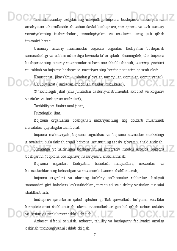 Tizimda   bunday   belgilarning   mavjudligi   bojxona   boshqaruvi   nazariyasi   va
amaliyotini takomillashtirish uchun davlat boshqaruvi, menejment va turli xususiy
nazariyalarning   tushunchalari,   texnologiyalari   va   usullarini   keng   jalb   qilish
imkonini beradi.
Umumiy   nazariy   muammolar   bojxona   organlari   faoliyatini   boshqarish
samaradorligi va sifatini oshirishga bevosita ta’sir qiladi. Shuningdek, ular bojxona
boshqaruvining nazariy muammolarini  ham  murakkablashtiradi, ularning yechimi
murakkab va bojxona boshqaruvi nazariyasining barcha jihatlarini qamrab oladi:
Kontseptual jihat (shu jumladan g’oyalar, tamoyillar, qonunlar, qonuniyatlar);
Uslubiy jihat (jumladan, modellar, usullar, texnikalar);
®   texnologik   jihat   (shu   jumladan   dasturiy-instrumental,   axborot   va   kognitiv
vositalar va boshqaruv muhitlari);
Tashkiliy va funktsional jihat;
Psixologik jihat.
Bojxona   organlarini   boshqarish   nazariyasining   eng   dolzarb   muammoli
masalalari quyidagilardan iborat:
bojxona   ma’muriyati,   bojxona   logistikasi   va   bojxona   xizmatlari   marketingi
g’oyalarini birlashtirish orqali bojxona institutining asosiy g’oyasini shakllantirish;
Xizmatga   yo’naltirilgan   boshqaruvning   integrativ   modeli   asosida   bojxona
boshqaruvi (bojxona boshqaruvi) nazariyasini shakllantirish;
Bojxona   organlari   faoliyatini   baholash   maqsadlari,   mezonlari   va
ko’rsatkichlarining kelishilgan va mutanosib tizimini shakllantirish;
bojxona   organlari   va   ularning   tarkibiy   bo’linmalari   rahbarlari   faoliyati
samaradorligini   baholash   ko’rsatkichlari,   mezonlari   va   uslubiy   vositalari   tizimini
shakllantirish;
boshqaruv   qarorlarini   qabul   qilishni   qo’llab-quvvatlash   bo’yicha   vazifalar
komplekslarini   shakllantirish,   ularni   avtomatlashtirilgan   hal   qilish   uchun   uslubiy
va dasturiy-texnik bazani ishlab chiqish;
Axborot   sifatini   oshirish,   axborot,   tahliliy   va   boshqaruv   faoliyatini   amalga
oshirish texnologiyasini ishlab chiqish.
7