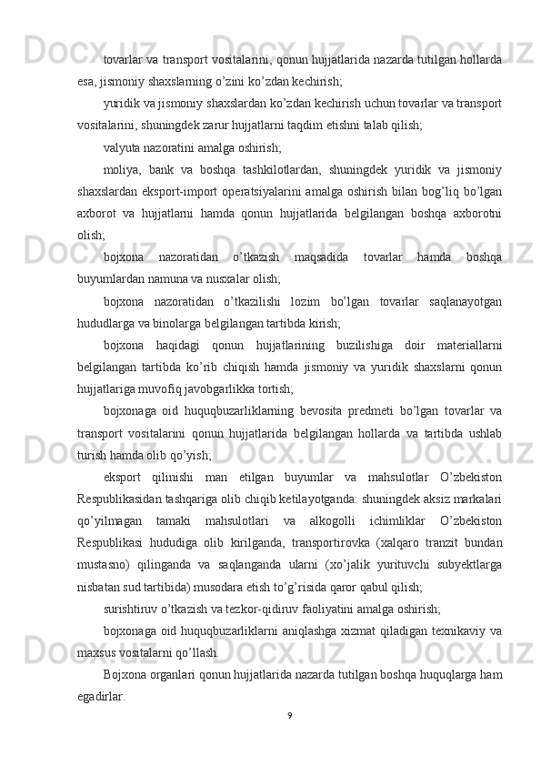 tovarlar va transport vositalarini, qonun hujjatlarida nazarda tutilgan hollarda
esa, jismoniy shaxslarning o’zini ko’zdan kechirish;
yuridik va jismoniy shaxslardan ko’zdan kechirish uchun tovarlar va transport
vositalarini, shuningdek zarur hujjatlarni taqdim etishni talab qilish;
valyuta nazoratini amalga oshirish;
moliya,   bank   va   boshqa   tashkilotlardan,   shuningdek   yuridik   va   jismoniy
shaxslardan   eksport-import   operatsiyalarini   amalga   oshirish   bilan   bog’liq  bo’lgan
axborot   va   hujjatlarni   hamda   qonun   hujjatlarida   belgilangan   boshqa   axborotni
olish;
bojxona   nazoratidan   o’tkazish   maqsadida   tovarlar   hamda   boshqa
buyumlardan namuna va nusxalar olish;
bojxona   nazoratidan   o’tkazilishi   lozim   bo’lgan   tovarlar   saqlanayotgan
hududlarga va binolarga belgilangan tartibda kirish;
bojxona   haqidagi   qonun   hujjatlarining   buzilishiga   doir   materiallarni
belgilangan   tartibda   ko’rib   chiqish   hamda   jismoniy   va   yuridik   shaxslarni   qonun
hujjatlariga muvofiq javobgarlikka tortish;
bojxonaga   oid   huquqbuzarliklarning   bevosita   predmeti   bo’lgan   tovarlar   va
transport   vositalarini   qonun   hujjatlarida   belgilangan   hollarda   va   tartibda   ushlab
turish hamda olib qo’yish;
eksport   qilinishi   man   etilgan   buyumlar   va   mahsulotlar   O’zbekiston
Respublikasidan tashqariga olib chiqib ketilayotganda: shuningdek aksiz markalari
qo’yilmagan   tamaki   mahsulotlari   va   alkogolli   ichimliklar   O’zbekiston
Respublikasi   hududiga   olib   kirilganda,   transportirovka   (xalqaro   tranzit   bundan
mustasno)   qilinganda   va   saqlanganda   ularni   (xo’jalik   yurituvchi   subyektlarga
nisbatan sud tartibida) musodara etish to’g’risida qaror qabul qilish;
surishtiruv o’tkazish va tezkor-qidiruv faoliyatini amalga oshirish;
bojxonaga oid huquqbuzarliklarni  aniqlashga xizmat  qiladigan texnikaviy va
maxsus vositalarni qo’llash.
Bojxona organlari qonun hujjatlarida nazarda tutilgan boshqa huquqlarga ham
egadirlar.
9