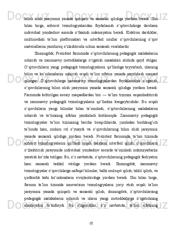 bilim   olish   jarayonini   yanada   qiziqarli   va   samarali   qilishga   yordam   beradi.   Shu
bilan   birga,   axborot   texnologiyalaridan   foydalanish   o‘qituvchilarga   darslarni
individual   yondashuv   asosida   o‘tkazish   imkoniyatini   beradi.   Elektron   darsliklar,
multimediali   ta’lim   platformalari   va   interfaol   usullar   o‘quvchilarning   o‘quv
materiallarini yaxshiroq o‘zlashtirishi uchun samarali vositalardir.
Shuningdek,   Prezident   farmonida   o‘qituvchilarning   pedagogik   malakalarini
oshirish   va   zamonaviy   metodikalarga   o‘rgatish   masalalari   alohida   qayd   etilgan.
O‘qituvchilarni   yangi   pedagogik   texnologiyalarni   qo‘llashga   tayyorlash,   ularning
bilim   va   ko‘nikmalarini   oshirish   orqali   ta’lim   sifatini   yanada   yaxshilash   maqsad
qilingan.   O‘qituvchilarga   zamonaviy   texnologiyalardan   foydalanishni   o‘rgatish,
o‘quvchilarning   bilim   olish   jarayonini   yanada   samarali   qilishga   yordam   beradi.
Farmonda   keltirilgan   asosiy   maqsadlardan   biri   —   ta’lim   tizimini   raqamlashtirish
va   zamonaviy   pedagogik   texnologiyalarni   qo‘llashni   kengaytirishdir.   Bu   orqali
o‘quvchilarni   yangi   bilimlar   bilan   ta’minlash,   o‘qituvchilarning   malakalarini
oshirish   va   ta’limning   sifatini   yaxshilash   kutilmoqda.   Zamonaviy   pedagogik
texnologiyalar   ta’lim   tizimining   barcha   bosqichlarida,   jumladan   boshlang‘ich
ta’limda   ham,   muhim   rol   o‘ynaydi   va   o‘quvchilarning   bilim   olish   jarayonini
yanada   samarali   qilishga   yordam   beradi.   Prezident   farmonida   ta’lim   tizimida
axborot   texnologiyalarini   qo‘llash   orqali   darslarni   interfaol   qilish,   o‘quvchilarni
o‘zlashtirish   jarayonida   individual   yondashuv   asosida   ta’minlash   imkoniyatlarini
yaratish ko‘zda tutilgan. Bu, o‘z navbatida, o‘qituvchilarning pedagogik faoliyatini
ham   samarali   tashkil   etishga   yordam   beradi.   Shuningdek,   zamonaviy
texnologiyalar o‘quvchilarga nafaqat bilimlar, balki muloqot qilish, tahlil qilish, va
ijodkorlik   kabi   ko‘nikmalarni   rivojlantirishga   yordam   beradi.   Shu   bilan   birga,
farmon   ta’lim   tizimida   innovatsion   texnologiyalarni   joriy   etish   orqali   ta’lim
jarayonini   yanada   qiziqarli   va   samarali   qilish,   shuningdek,   o‘qituvchilarning
pedagogik   malakalarini   oshirish   va   ularni   yangi   metodikalarga   o‘rgatishning
ahamiyatini   ta’kidlaydi.   Bu   o‘zgarishlar,   o‘z   navbatida,   ta’lim   sifatining
10 