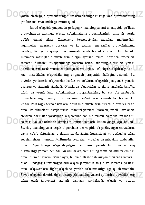 yaxshilanishiga, o‘quvchilarning bilim darajasining oshishiga va o‘qituvchilarning
professional rivojlanishiga xizmat qiladi.
Savod   o‘rgatish   jarayonida   pedagogik   texnologiyalarni   amaliyotda   qo‘llash
o‘quvchilarga   mustaqil   o‘qish   ko‘nikmalarini   rivojlantirishda   samarali   vosita
bo‘lib   xizmat   qiladi.   Zamonaviy   texnologiyalar,   masalan,   multimediali
taqdimotlar,   interaktiv   doskalar   va   ko‘rgazmali   materiallar   o‘quvchilarning
darsdagi   faoliyatini   qiziqarli   va   samarali   tarzda   tashkil   etishga   imkon   beradi.
Interaktiv   mashqlar   o‘quvchilarga   o‘rganilayotgan   mavzu   bo‘yicha   tezkor   va
samarali   fikrlashni   rivojlantirishga   yordam   beradi,   ularning   o‘qish   va   yozish
ko‘nikmalarini tezda mustahkamlashga  xizmat  qiladi. «Qiziqarli o‘qish o‘yinlari»
kabi   metodikalar   o‘quvchilarning   o‘rganish   jarayonida   faolligini   oshiradi.   Bu
o‘yinlar   yordamida   o‘quvchilar   harflar   va   so‘zlarni   o‘rganish   jarayonini   yanada
osonroq   va   qiziqarli   qilishadi.   O‘yinlarda   o‘quvchilar   so‘zlarni   aniqlash,   talaffuz
qilish   va   yozish   kabi   ko‘nikmalarni   rivojlantiradilar,   bu   esa   o‘z   navbatida
o‘quvchilarning   umumiy   o‘qish   va   yozish   ko‘nikmalarini   mustahkamlashga   olib
keladi. Pedagogik texnologiyalarni qo‘llash o‘quvchilarga turli xil o‘quv resurslari
orqali   ko‘nikmalarni   rivojlantirish   imkonini   yaratadi.   Masalan,   mobil   ilovalar   va
elektron   darsliklar   yordamida   o‘quvchilar   har   bir   mavzu   bo‘yicha   mashqlarni
bajarish   va   o‘zlashtirish   darajasini   mustahkamlash   imkoniyatiga   ega   bo‘ladi.
Bunday   texnologiyalar   orqali   o‘quvchilar   o‘z  vaqtida   o‘rganilayotgan   mavzularni
qayta   ko‘rib   chiqishlari,   o‘zlashtirish   darajasini   kuzatishlari   va   boshqalar   bilan
solishtirishlari   mumkin.   Multimedia   resurslari,   videolar   va   interaktiv   materiallar
orqali   o‘quvchilarga   o‘rganilayotgan   mavzularni   yanada   to‘liq   va   aniqroq
tushunishga yordam beriladi. Bu usullar o‘quvchilarning vizual va auditiv eshitish
orqali bilim olishlarini ta’minlaydi, bu esa o‘zlashtirish jarayonini yanada samarali
qiladi.   Pedagogik   texnologiyalarni   o‘qish   jarayonida   to‘g‘ri   va   samarali   qo‘llash
orqali   o‘quvchilarni   ilg‘or   o‘qish   va   yozish   ko‘nikmalariga   ega   qilish   mumkin.
Savod o‘rgatish davrida ilg‘or pedagogik texnologiyalarni qo‘llash o‘quvchilarning
bilim   olish   jarayonini   sezilarli   darajada   yaxshilaydi,   o‘qish   va   yozish
11 