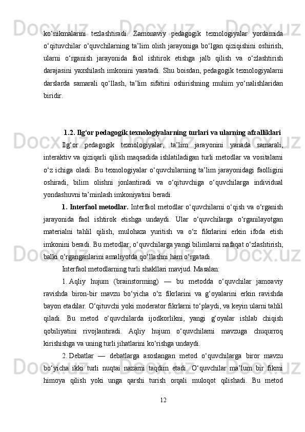 ko‘nikmalarini   tezlashtiradi.   Zamonaviy   pedagogik   texnologiyalar   yordamida
o‘qituvchilar   o‘quvchilarning   ta’lim   olish   jarayoniga   bo‘lgan   qiziqishini   oshirish,
ularni   o‘rganish   jarayonida   faol   ishtirok   etishga   jalb   qilish   va   o‘zlashtirish
darajasini   yaxshilash   imkonini   yaratadi.   Shu   boisdan,   pedagogik   texnologiyalarni
darslarda   samarali   qo‘llash,   ta’lim   sifatini   oshirishning   muhim   yo‘nalishlaridan
biridir.
1.2. Ilg‘or pedagogik texnologiyalarning turlari va ularning afzalliklari
Ilg‘or   pedagogik   texnologiyalar,   ta’lim   jarayonini   yanada   samarali,
interaktiv va qiziqarli qilish maqsadida ishlatiladigan turli metodlar va vositalarni
o‘z   ichiga   oladi.   Bu   texnologiyalar   o‘quvchilarning   ta’lim   jarayonidagi   faolligini
oshiradi,   bilim   olishni   jonlantiradi   va   o‘qituvchiga   o‘quvchilarga   individual
yondashuvni ta’minlash imkoniyatini beradi.
1. Interfaol metodlar.   Interfaol metodlar o‘quvchilarni o‘qish va o‘rganish
jarayonida   faol   ishtirok   etishga   undaydi.   Ular   o‘quvchilarga   o‘rganilayotgan
materialni   tahlil   qilish,   mulohaza   yuritish   va   o‘z   fikrlarini   erkin   ifoda   etish
imkonini beradi. Bu metodlar, o‘quvchilarga yangi bilimlarni nafaqat o‘zlashtirish,
balki o‘rganganlarini amaliyotda qo‘llashni ham o‘rgatadi.
Interfaol metodlarning turli shakllari mavjud.  Masalan:
1. Aqliy   hujum   (brainstorming)   —   bu   metodda   o‘quvchilar   jamoaviy
ravishda   biron-bir   mavzu   bo‘yicha   o‘z   fikrlarini   va   g‘oyalarini   erkin   ravishda
bayon etadilar.  O‘qituvchi yoki moderator fikrlarni to‘playdi, va keyin ularni tahlil
qiladi.   Bu   metod   o‘quvchilarda   ijodkorlikni,   yangi   g‘oyalar   ishlab   chiqish
qobiliyatini   rivojlantiradi.   Aqliy   hujum   o‘quvchilarni   mavzuga   chuqurroq
kirishishga va uning turli jihatlarini ko‘rishga undaydi.
2. Debatlar   —   debatlarga   asoslangan   metod   o‘quvchilarga   biror   mavzu
bo‘yicha   ikki   turli   nuqtai   nazarni   taqdim   etadi.   O‘quvchilar   ma’lum   bir   fikrni
himoya   qilish   yoki   unga   qarshi   turish   orqali   muloqot   qilishadi.   Bu   metod
12 