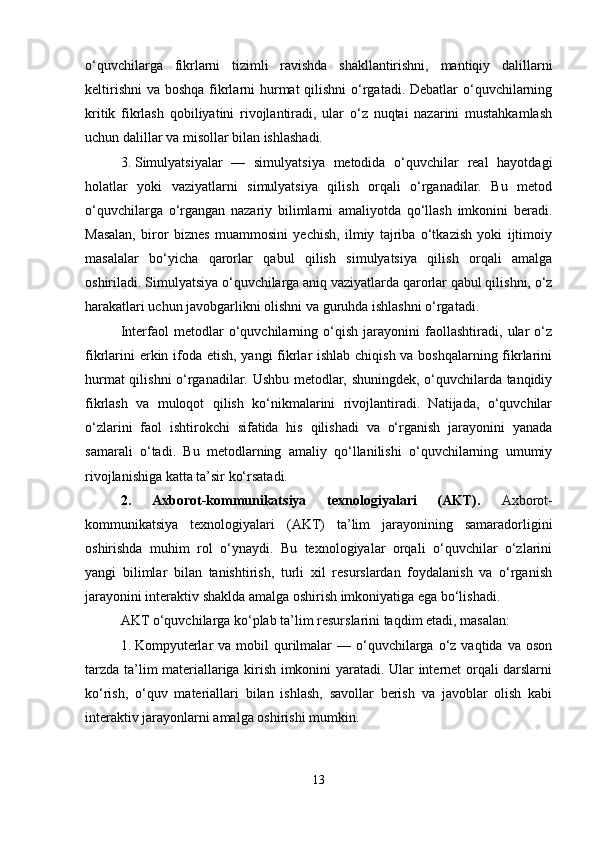 o‘quvchilarga   fikrlarni   tizimli   ravishda   shakllantirishni,   mantiqiy   dalillarni
keltirishni  va boshqa fikrlarni hurmat qilishni  o‘rgatadi. Debatlar o‘quvchilarning
kritik   fikrlash   qobiliyatini   rivojlantiradi,   ular   o‘z   nuqtai   nazarini   mustahkamlash
uchun dalillar va misollar bilan ishlashadi.
3. Simulyatsiyalar   —   simulyatsiya   metodida   o‘quvchilar   real   hayotdagi
holatlar   yoki   vaziyatlarni   simulyatsiya   qilish   orqali   o‘rganadilar.   Bu   metod
o‘quvchilarga   o‘rgangan   nazariy   bilimlarni   amaliyotda   qo‘llash   imkonini   beradi.
Masalan,   biror   biznes   muammosini   yechish,   ilmiy   tajriba   o‘tkazish   yoki   ijtimoiy
masalalar   bo‘yicha   qarorlar   qabul   qilish   simulyatsiya   qilish   orqali   amalga
oshiriladi. Simulyatsiya o‘quvchilarga aniq vaziyatlarda qarorlar qabul qilishni, o‘z
harakatlari uchun javobgarlikni olishni va guruhda ishlashni o‘rgatadi.
Interfaol   metodlar   o‘quvchilarning   o‘qish   jarayonini   faollashtiradi,   ular   o‘z
fikrlarini  erkin ifoda etish, yangi  fikrlar  ishlab chiqish va boshqalarning fikrlarini
hurmat qilishni o‘rganadilar. Ushbu metodlar, shuningdek, o‘quvchilarda tanqidiy
fikrlash   va   muloqot   qilish   ko‘nikmalarini   rivojlantiradi.   Natijada,   o‘quvchilar
o‘zlarini   faol   ishtirokchi   sifatida   his   qilishadi   va   o‘rganish   jarayonini   yanada
samarali   o‘tadi.   Bu   metodlarning   amaliy   qo‘llanilishi   o‘quvchilarning   umumiy
rivojlanishiga katta ta’sir ko‘rsatadi.
2.   Axborot-kommunikatsiya   texnologiyalari   (AKT) .   Axborot-
kommunikatsiya   texnologiyalari   (AKT)   ta’lim   jarayonining   samaradorligini
oshirishda   muhim   rol   o‘ynaydi.   Bu   texnologiyalar   orqali   o‘quvchilar   o‘zlarini
yangi   bilimlar   bilan   tanishtirish,   turli   xil   resurslardan   foydalanish   va   o‘rganish
jarayonini interaktiv shaklda amalga oshirish imkoniyatiga ega bo‘lishadi.
AKT o‘quvchilarga ko‘plab ta’lim resurslarini taqdim etadi, masalan:
1. Kompyuterlar   va mobil   qurilmalar  —  o‘quvchilarga  o‘z  vaqtida  va oson
tarzda ta’lim materiallariga kirish imkonini yaratadi. Ular internet orqali darslarni
ko‘rish,   o‘quv   materiallari   bilan   ishlash,   savollar   berish   va   javoblar   olish   kabi
interaktiv jarayonlarni amalga oshirishi mumkin.
13 