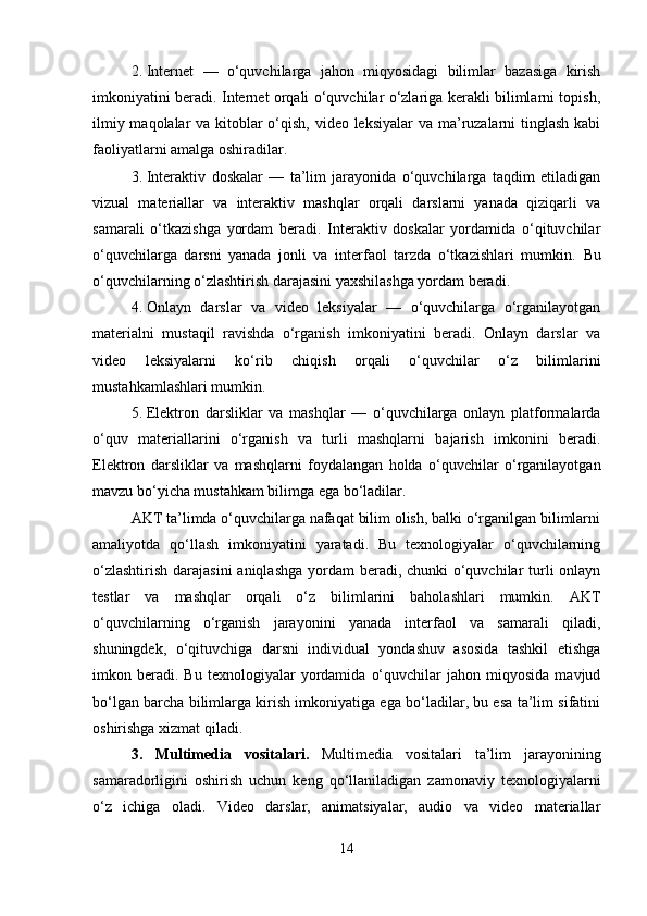 2. Internet   —   o‘quvchilarga   jahon   miqyosidagi   bilimlar   bazasiga   kirish
imkoniyatini beradi. Internet orqali o‘quvchilar o‘zlariga kerakli bilimlarni topish,
ilmiy maqolalar  va kitoblar o‘qish, video leksiyalar  va ma’ruzalarni tinglash  kabi
faoliyatlarni amalga oshiradilar.
3. Interaktiv   doskalar   —   ta’lim   jarayonida   o‘quvchilarga   taqdim   etiladigan
vizual   materiallar   va   interaktiv   mashqlar   orqali   darslarni   yanada   qiziqarli   va
samarali   o‘tkazishga   yordam   beradi.   Interaktiv   doskalar   yordamida   o‘qituvchilar
o‘quvchilarga   darsni   yanada   jonli   va   interfaol   tarzda   o‘tkazishlari   mumkin.   Bu
o‘quvchilarning o‘zlashtirish darajasini yaxshilashga yordam beradi.
4. Onlayn   darslar   va   video   leksiyalar   —   o‘quvchilarga   o‘rganilayotgan
materialni   mustaqil   ravishda   o‘rganish   imkoniyatini   beradi.   Onlayn   darslar   va
video   leksiyalarni   ko‘rib   chiqish   orqali   o‘quvchilar   o‘z   bilimlarini
mustahkamlashlari mumkin.
5. Elektron   darsliklar   va   mashqlar   —   o‘quvchilarga   onlayn   platformalarda
o‘quv   materiallarini   o‘rganish   va   turli   mashqlarni   bajarish   imkonini   beradi.
Elektron   darsliklar   va   mashqlarni   foydalangan   holda   o‘quvchilar   o‘rganilayotgan
mavzu bo‘yicha mustahkam bilimga ega bo‘ladilar.
AKT ta’limda o‘quvchilarga nafaqat bilim olish, balki o‘rganilgan bilimlarni
amaliyotda   qo‘llash   imkoniyatini   yaratadi.   Bu   texnologiyalar   o‘quvchilarning
o‘zlashtirish darajasini  aniqlashga  yordam  beradi, chunki  o‘quvchilar  turli onlayn
testlar   va   mashqlar   orqali   o‘z   bilimlarini   baholashlari   mumkin.   AKT
o‘quvchilarning   o‘rganish   jarayonini   yanada   interfaol   va   samarali   qiladi,
shuningdek,   o‘qituvchiga   darsni   individual   yondashuv   asosida   tashkil   etishga
imkon  beradi.  Bu   texnologiyalar   yordamida   o‘quvchilar   jahon  miqyosida   mavjud
bo‘lgan barcha bilimlarga kirish imkoniyatiga ega bo‘ladilar, bu esa ta’lim sifatini
oshirishga xizmat qiladi.
3.   Multimedia   vositalari.   Multimedia   vositalari   ta’lim   jarayonining
samaradorligini   oshirish   uchun   keng   qo‘llaniladigan   zamonaviy   texnologiyalarni
o‘z   ichiga   oladi.   Video   darslar,   animatsiyalar,   audio   va   video   materiallar
14 
