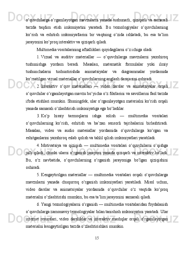 o‘quvchilarga o‘rganilayotgan mavzularni yanada tushunarli, qiziqarli va samarali
tarzda   taqdim   etish   imkoniyatini   yaratadi.   Bu   texnologiyalar   o‘quvchilarning
ko‘rish   va   eshitish   imkoniyatlarini   bir   vaqtning   o‘zida   ishlatadi,   bu   esa   ta’lim
jarayonini ko‘proq interaktiv va qiziqarli qiladi.
Multimedia vositalarining afzalliklari quyidagilarni o‘z ichiga oladi:
1. Vizual   va   auditiv   materiallar   —   o‘quvchilarga   mavzularni   yaxshiroq
tushunishga   yordam   beradi.   Masalan,   matematik   formulalar   yoki   ilmiy
tushunchalarni   tushuntirishda   animatsiyalar   va   diagrammalar   yordamida
ko‘rsatilgan vizual materiallar o‘quvchilarning anglash darajasini oshiradi.
2. Interaktiv   o‘quv   materiallari   —   video   darslar   va   animatsiyalar   orqali
o‘quvchilar o‘rganilayotgan mavzu bo‘yicha o‘z fikrlarini va savollarini faol tarzda
ifoda etishlari mumkin. Shuningdek, ular o‘rganilayotgan materialni ko‘rish orqali
yanada samarali o‘zlashtirish imkoniyatiga ega bo‘ladilar.
3. Ko‘p   hissiy   tarmoqlarni   ishga   solish   —   multimedia   vositalari
o‘quvchilarning   ko‘rish,   eshitish   va   ba’zan   sensorli   tajribalarini   birlashtiradi.
Masalan,   video   va   audio   materiallar   yordamida   o‘quvchilarga   ko‘rgan   va
eshitganlarini yaxshiroq eslab qolish va tahlil qilish imkoniyatlari yaratiladi.
4. Motivatsiya   va   qiziqish   —   multimedia   vositalari   o‘quvchilarni   o‘qishga
jalb qiladi, chunki ularni o‘rganish jarayoni yanada qiziqarli va interaktiv bo‘ladi.
Bu,   o‘z   navbatida,   o‘quvchilarning   o‘rganish   jarayoniga   bo‘lgan   qiziqishini
oshiradi.
5. Kengaytirilgan   materiallar   —   multimedia   vositalari   orqali   o‘quvchilarga
mavzularni   yanada   chuqurroq   o‘rganish   imkoniyatlari   yaratiladi.   Misol   uchun,
video   darslar   va   animatsiyalar   yordamida   o‘quvchilar   o‘z   vaqtida   ko‘proq
materialni o‘zlashtirishi mumkin, bu esa ta’lim jarayonini samarali qiladi.
6. Yangi texnologiyalarni o‘rganish — multimedia vositalaridan foydalanish
o‘quvchilarga zamonaviy texnologiyalar bilan tanishish imkoniyatini yaratadi. Ular
internet   resurslari,   video   darsliklar   va   interaktiv   mashqlar   orqali   o‘rganilayotgan
materialni kengaytirilgan tarzda o‘zlashtirishlari mumkin.
15 