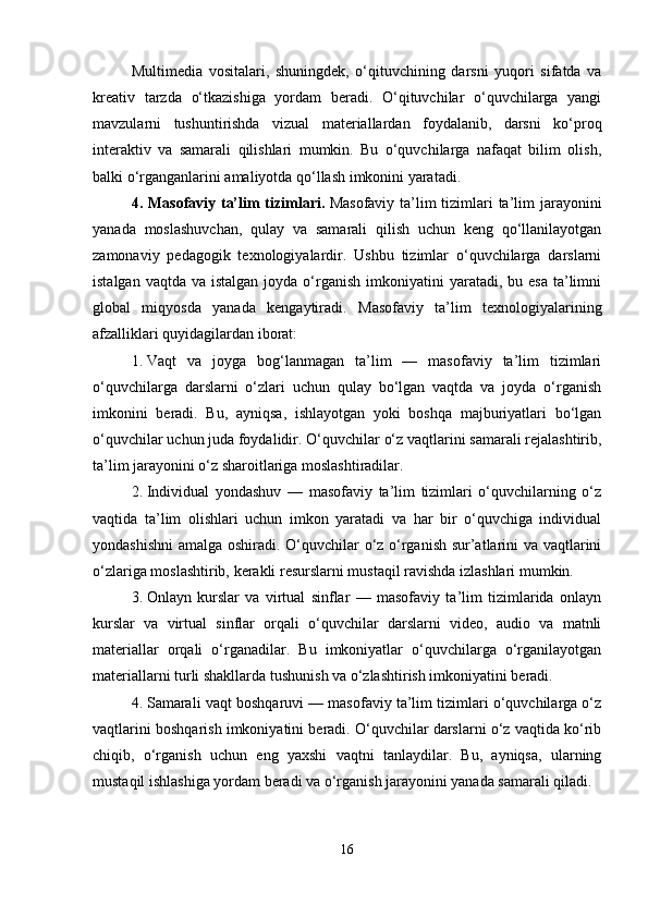 Multimedia   vositalari,   shuningdek,   o‘qituvchining   darsni   yuqori   sifatda   va
kreativ   tarzda   o‘tkazishiga   yordam   beradi.   O‘qituvchilar   o‘quvchilarga   yangi
mavzularni   tushuntirishda   vizual   materiallardan   foydalanib,   darsni   ko‘proq
interaktiv   va   samarali   qilishlari   mumkin.   Bu   o‘quvchilarga   nafaqat   bilim   olish,
balki o‘rganganlarini amaliyotda qo‘llash imkonini yaratadi.
4.   Masofaviy ta’lim tizimlari .   Masofaviy ta’lim  tizimlari  ta’lim jarayonini
yanada   moslashuvchan,   qulay   va   samarali   qilish   uchun   keng   qo‘llanilayotgan
zamonaviy   pedagogik   texnologiyalardir.   Ushbu   tizimlar   o‘quvchilarga   darslarni
istalgan  vaqtda  va istalgan  joyda  o‘rganish  imkoniyatini  yaratadi,  bu esa   ta’limni
global   miqyosda   yanada   kengaytiradi.   Masofaviy   ta’lim   texnologiyalarining
afzalliklari quyidagilardan iborat:
1. Vaqt   va   joyga   bog‘lanmagan   ta’lim   —   masofaviy   ta’lim   tizimlari
o‘quvchilarga   darslarni   o‘zlari   uchun   qulay   bo‘lgan   vaqtda   va   joyda   o‘rganish
imkonini   beradi.   Bu,   ayniqsa,   ishlayotgan   yoki   boshqa   majburiyatlari   bo‘lgan
o‘quvchilar uchun juda foydalidir.  O‘quvchilar o‘z vaqtlarini samarali rejalashtirib,
ta’lim jarayonini o‘z sharoitlariga moslashtiradilar.
2. Individual   yondashuv   —   masofaviy   ta’lim   tizimlari   o‘quvchilarning   o‘z
vaqtida   ta’lim   olishlari   uchun   imkon   yaratadi   va   har   bir   o‘quvchiga   individual
yondashishni  amalga oshiradi. O‘quvchilar o‘z o‘rganish sur’atlarini va vaqtlarini
o‘zlariga moslashtirib, kerakli resurslarni mustaqil ravishda izlashlari mumkin.
3. Onlayn   kurslar   va   virtual   sinflar   —   masofaviy   ta’lim   tizimlarida   onlayn
kurslar   va   virtual   sinflar   orqali   o‘quvchilar   darslarni   video,   audio   va   matnli
materiallar   orqali   o‘rganadilar.   Bu   imkoniyatlar   o‘quvchilarga   o‘rganilayotgan
materiallarni turli shakllarda tushunish va o‘zlashtirish imkoniyatini beradi.
4. Samarali vaqt boshqaruvi — masofaviy ta’lim tizimlari o‘quvchilarga o‘z
vaqtlarini boshqarish imkoniyatini beradi. O‘quvchilar darslarni o‘z vaqtida ko‘rib
chiqib,   o‘rganish   uchun   eng   yaxshi   vaqtni   tanlaydilar.   Bu,   ayniqsa,   ularning
mustaqil ishlashiga yordam beradi va o‘rganish jarayonini yanada samarali qiladi.
16 
