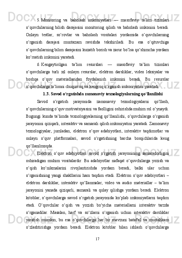 5. Monitoring   va   baholash   imkoniyatlari   —   masofaviy   ta’lim   tizimlari
o‘quvchilarning   bilish   darajasini   monitoring   qilish   va   baholash   imkonini   beradi.
Onlayn   testlar,   so‘rovlar   va   baholash   vositalari   yordamida   o‘quvchilarning
o‘rganish   darajasi   muntazam   ravishda   tekshiriladi.   Bu   esa   o‘qituvchiga
o‘quvchilarning bilim darajasini kuzatib borish va zarur bo‘lsa qo‘shimcha yordam
ko‘rsatish imkonini yaratadi.
6. Kengaytirilgan   ta’lim   resurslari   —   masofaviy   ta’lim   tizimlari
o‘quvchilarga   turli   xil   onlayn   resurslar,   elektron   darsliklar,   video   leksiyalar   va
boshqa   o‘quv   materiallaridan   foydalanish   imkonini   beradi.   Bu   resurslar
o‘quvchilarga ta’limni chuqurroq va kengroq o‘rganish imkoniyatini yaratadi.
1.3. Savod o‘rgatishda zamonaviy texnologiyalarning qo‘llanilishi
Savod   o‘rgatish   jarayonida   zamonaviy   texnologiyalarni   qo‘llash,
o‘quvchilarning o‘quv motivatsiyasini va faolligini oshirishda muhim rol o‘ynaydi.
Bugungi   kunda   ta’limda   texnologiyalarning   qo‘llanilishi,   o‘quvchilarga   o‘rganish
jarayonini qiziqarli, interaktiv va samarali qilish imkoniyatini yaratadi. Zamonaviy
texnologiyalar,   jumladan,   elektron   o‘quv   adabiyotlari,   interaktiv   taqdimotlar   va
onlayn   o‘quv   platformalari,   savod   o‘rgatishning   barcha   bosqichlarida   keng
qo‘llanilmoqda.
Elektron   o‘quv   adabiyotlari   savod   o‘rgatish   jarayonining   samaradorligini
oshiradigan   muhim   vositalardir.   Bu   adabiyotlar   nafaqat   o‘quvchilarga   yozish   va
o‘qish   ko‘nikmalarini   rivojlantirishda   yordam   beradi,   balki   ular   uchun
o‘rganishning   yangi   shakllarini   ham   taqdim   etadi.   Elektron   o‘quv   adabiyotlari   –
elektron   darsliklar,   interaktiv   qo‘llanmalar,   video   va   audio   materiallar   –   ta’lim
jarayonini   yanada   qiziqarli,   samarali   va   qulay   qilishga   yordam   beradi.   Elektron
kitoblar,   o‘quvchilarga   savod   o‘rgatish   jarayonida   ko‘plab   imkoniyatlarni   taqdim
etadi.   O‘quvchilar   o‘qish   va   yozish   bo‘yicha   materiallarni   interaktiv   tarzda
o‘rganadilar.   Masalan,   harf   va   so‘zlarni   o‘rganish   uchun   interaktiv   darsliklar
yaratish   mumkin,   bu   esa   o‘quvchilarga   har   bir   mavzuni   batafsil   va   mustahkam
o‘zlashtirishga   yordam   beradi.   Elektron   kitoblar   bilan   ishlash   o‘quvchilarga
17 