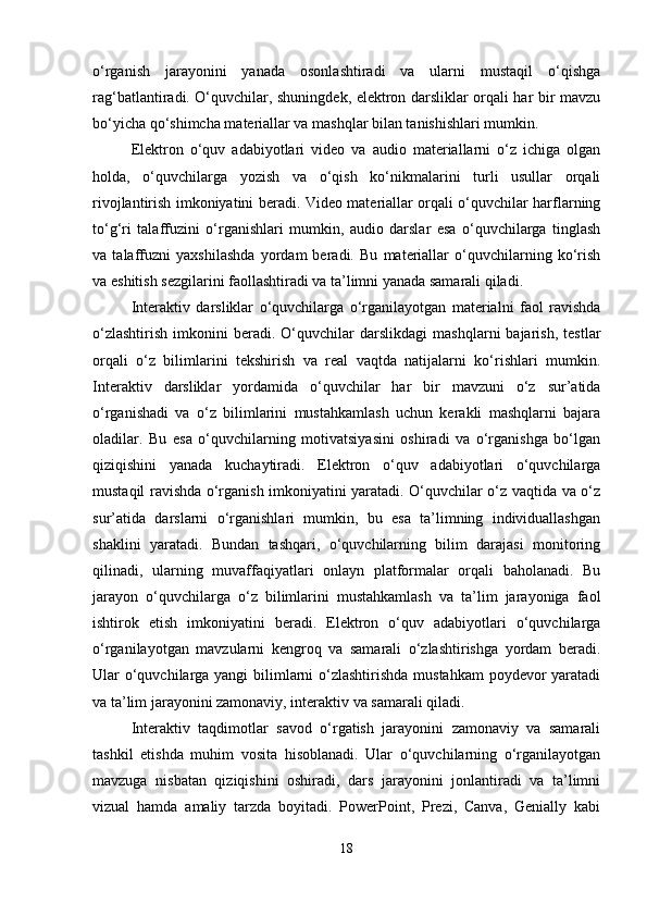 o‘rganish   jarayonini   yanada   osonlashtiradi   va   ularni   mustaqil   o‘qishga
rag‘batlantiradi. O‘quvchilar, shuningdek, elektron darsliklar orqali har bir mavzu
bo‘yicha qo‘shimcha materiallar va mashqlar bilan tanishishlari mumkin.
Elektron   o‘quv   adabiyotlari   video   va   audio   materiallarni   o‘z   ichiga   olgan
holda,   o‘quvchilarga   yozish   va   o‘qish   ko‘nikmalarini   turli   usullar   orqali
rivojlantirish imkoniyatini beradi. Video materiallar orqali o‘quvchilar harflarning
to‘g‘ri   talaffuzini   o‘rganishlari   mumkin,   audio   darslar   esa   o‘quvchilarga   tinglash
va   talaffuzni   yaxshilashda   yordam   beradi.   Bu   materiallar   o‘quvchilarning   ko‘rish
va eshitish sezgilarini faollashtiradi va ta’limni yanada samarali qiladi.
Interaktiv   darsliklar   o‘quvchilarga   o‘rganilayotgan   materialni   faol   ravishda
o‘zlashtirish   imkonini   beradi.   O‘quvchilar   darslikdagi   mashqlarni   bajarish,   testlar
orqali   o‘z   bilimlarini   tekshirish   va   real   vaqtda   natijalarni   ko‘rishlari   mumkin.
Interaktiv   darsliklar   yordamida   o‘quvchilar   har   bir   mavzuni   o‘z   sur’atida
o‘rganishadi   va   o‘z   bilimlarini   mustahkamlash   uchun   kerakli   mashqlarni   bajara
oladilar.   Bu   esa   o‘quvchilarning   motivatsiyasini   oshiradi   va   o‘rganishga   bo‘lgan
qiziqishini   yanada   kuchaytiradi.   Elektron   o‘quv   adabiyotlari   o‘quvchilarga
mustaqil ravishda o‘rganish imkoniyatini yaratadi. O‘quvchilar o‘z vaqtida va o‘z
sur’atida   darslarni   o‘rganishlari   mumkin,   bu   esa   ta’limning   individuallashgan
shaklini   yaratadi.   Bundan   tashqari,   o‘quvchilarning   bilim   darajasi   monitoring
qilinadi,   ularning   muvaffaqiyatlari   onlayn   platformalar   orqali   baholanadi.   Bu
jarayon   o‘quvchilarga   o‘z   bilimlarini   mustahkamlash   va   ta’lim   jarayoniga   faol
ishtirok   etish   imkoniyatini   beradi.   Elektron   o‘quv   adabiyotlari   o‘quvchilarga
o‘rganilayotgan   mavzularni   kengroq   va   samarali   o‘zlashtirishga   yordam   beradi.
Ular o‘quvchilarga yangi  bilimlarni  o‘zlashtirishda mustahkam  poydevor  yaratadi
va ta’lim jarayonini zamonaviy, interaktiv va samarali qiladi.
Interaktiv   taqdimotlar   savod   o‘rgatish   jarayonini   zamonaviy   va   samarali
tashkil   etishda   muhim   vosita   hisoblanadi.   Ular   o‘quvchilarning   o‘rganilayotgan
mavzuga   nisbatan   qiziqishini   oshiradi,   dars   jarayonini   jonlantiradi   va   ta’limni
vizual   hamda   amaliy   tarzda   boyitadi.   PowerPoint,   Prezi,   Canva,   Genially   kabi
18 