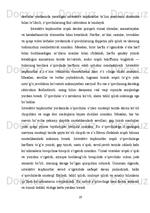 dasturlar   yordamida   yaratilgan   interaktiv   taqdimotlar   ta’lim   jarayonini   dinamika
bilan to‘ldirib, o‘quvchilarning faol ishtirokini ta’minlaydi.
Interaktiv   taqdimotlar   orqali   darslar   qiziqarli   vizual   obrazlar,   animatsiyalar
va harakatlanuvchi elementlar bilan bezatiladi. Harflar, so‘zlar, rasmlar, tovushlar
va qisqa video lavhalar yordamida o‘quvchilarning diqqatini jalb qilish va ularning
tushunishini   osonlashtirish   mumkin.   Masalan,   biror   harfni   o‘rganishda   o‘sha   harf
bilan   boshlanadigan   so‘zlarni   rasmlar   bilan   ifodalash,   harfni   qanday   yozish
kerakligini   animatsion   tarzda   ko‘rsatish,   audio   orqali   talaffuzini   tinglatish   —
bularning   barchasi   o‘quvchida   harflarni   eslab   qolishni   osonlashtiradi.   Interaktiv
taqdimotlar   o‘z-o‘zini   tekshirish   elementlarini   ham   o‘z   ichiga   olishi   mumkin.
Masalan,   savollar   va   testlar   joylashtirish,   tugmani   bosish   orqali   to‘g‘ri   yoki
noto‘g‘ri javoblarni ko‘rsatish imkoniyatlari mavjud. Bu esa o‘quvchining darsdagi
ishtirokini   faollashtirib,   uning   bilim   darajasini   real   vaqt   rejimida   aniqlashga
yordam beradi. O‘quvchilar o‘z xatolarini ko‘rib, ularni tahlil qilish imkoniga ega
bo‘ladilar.
Interaktiv taqdimotlar yordamida o‘quvchilar o‘zlari mustaqil tarzda darsni ko‘rib
chiqishlari   va   unga   doir   mashqlarni   bajara   olishlari   mumkin.   Masalan,   har   bir
mavzu   bo‘yicha   yakuniy   slaydda   mustahkamlash   savollari,   gap   tuzish   mashqlari
yoki   qisqa   yozma   topshiriqlar   berilishi   mumkin.   Bu   o‘quvchilarga   o‘rganilgan
mavzuni mustaqil tarzda qayta ko‘rib chiqish va o‘z fikrini ifodalash orqali bilimni
mustahkamlash   imkonini   beradi.   Interaktiv   taqdimotlar   orqali   o‘quvchilarga
harflarni   to‘g‘ri   yozish,   gap   tuzish,   matn   o‘qish,   savol-javob   tarzida   ishlash   kabi
ko‘nikmalarni bosqichma-bosqich o‘rgatish mumkin. Vizual vositalar orqali o‘qish
va   yozishni   o‘rgatish,   ayniqsa   boshlang‘ich   bosqichda   o‘quvchilar   uchun   juda
samarali   bo‘lib,   ularning   darsga   bo‘lgan   qiziqishini   oshiradi.   Umuman   olganda,
interaktiv   taqdimotlar   savod   o‘rgatishda   nafaqat   darsni   jonlantiradi,   balki
o‘quvchilarda   mustaqil   fikrlash,   tahlil   qilish,   muloqot   qilish   va   amaliy   bilimlarni
qo‘llash ko‘nikmalarini rivojlantiradi. Bu metod o‘qituvchiga ham darsni samarali
va tizimli tashkil etishga katta yordam beradi.
19 