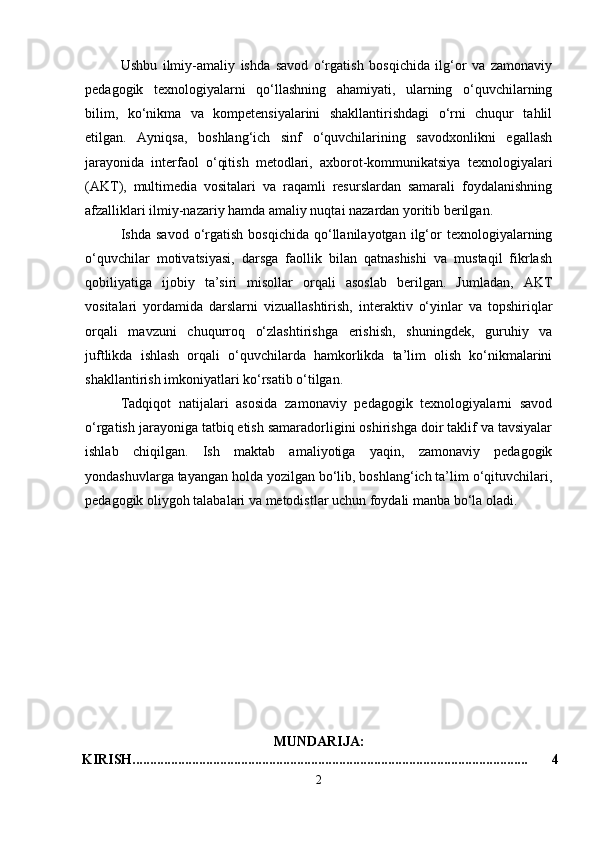 Ushbu   ilmiy-amaliy   ishda   savod   o‘rgatish   bosqichida   ilg‘or   va   zamonaviy
pedagogik   texnologiyalarni   qo‘llashning   ahamiyati,   ularning   o‘quvchilarning
bilim,   ko‘nikma   va   kompetensiyalarini   shakllantirishdagi   o‘rni   chuqur   tahlil
etilgan.   Ayniqsa,   boshlang‘ich   sinf   o‘quvchilarining   savodxonlikni   egallash
jarayonida   interfaol   o‘qitish   metodlari,   axborot-kommunikatsiya   texnologiyalari
(AKT),   multimedia   vositalari   va   raqamli   resurslardan   samarali   foydalanishning
afzalliklari ilmiy-nazariy hamda amaliy nuqtai nazardan yoritib berilgan.
Ishda   savod   o‘rgatish   bosqichida   qo‘llanilayotgan   ilg‘or   texnologiyalarning
o‘quvchilar   motivatsiyasi,   darsga   faollik   bilan   qatnashishi   va   mustaqil   fikrlash
qobiliyatiga   ijobiy   ta’siri   misollar   orqali   asoslab   berilgan.   Jumladan,   AKT
vositalari   yordamida   darslarni   vizuallashtirish,   interaktiv   o‘yinlar   va   topshiriqlar
orqali   mavzuni   chuqurroq   o‘zlashtirishga   erishish,   shuningdek,   guruhiy   va
juftlikda   ishlash   orqali   o‘quvchilarda   hamkorlikda   ta’lim   olish   ko‘nikmalarini
shakllantirish imkoniyatlari ko‘rsatib o‘tilgan.
Tadqiqot   natijalari   asosida   zamonaviy   pedagogik   texnologiyalarni   savod
o‘rgatish jarayoniga tatbiq etish samaradorligini oshirishga doir taklif va tavsiyalar
ishlab   chiqilgan.   Ish   maktab   amaliyotiga   yaqin,   zamonaviy   pedagogik
yondashuvlarga tayangan holda yozilgan bo‘lib, boshlang‘ich ta’lim o‘qituvchilari,
pedagogik oliygoh talabalari va metodistlar uchun foydali manba bo‘la oladi.
MUNDARIJA:
KIRISH................................................................................................................. 4
2 