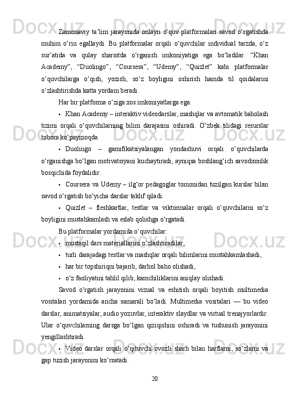 Zamonaviy   ta’lim   jarayonida   onlayn   o‘quv   platformalari   savod   o‘rgatishda
muhim   o‘rin   egallaydi.   Bu   platformalar   orqali   o‘quvchilar   individual   tarzda,   o‘z
sur’atida   va   qulay   sharoitda   o‘rganish   imkoniyatiga   ega   bo‘ladilar.   “Khan
Academy”,   “Duolingo”,   “Coursera”,   “Udemy”,   “Quizlet”   kabi   platformalar
o‘quvchilarga   o‘qish,   yozish,   so‘z   boyligini   oshirish   hamda   til   qoidalarini
o‘zlashtirishda katta yordam beradi.
Har bir platforma o‘ziga xos imkoniyatlarga ega:
 Khan Academy – interaktiv videodarslar, mashqlar va avtomatik baholash
tizimi   orqali   o‘quvchilarning   bilim   darajasini   oshiradi.   O‘zbek   tilidagi   resurslar
tobora ko‘paymoqda.
 Duolingo   –   gamifikatsiyalangan   yondashuvi   orqali   o‘quvchilarda
o‘rganishga bo‘lgan motivatsiyani kuchaytiradi, ayniqsa boshlang‘ich savodxonlik
bosqichida foydalidir.
 Coursera va Udemy – ilg‘or pedagoglar tomonidan tuzilgan kurslar bilan
savod o‘rgatish bo‘yicha darslar taklif qiladi.
 Quizlet   –   fleshkartlar,   testlar   va   viktorinalar   orqali   o‘quvchilarni   so‘z
boyligini mustahkamlash va eslab qolishga o‘rgatadi.
Bu platformalar yordamida o‘quvchilar:
 mustaqil dars materiallarini o‘zlashtiradilar,
 turli darajadagi testlar va mashqlar orqali bilimlarini mustahkamlashadi,
 har bir topshiriqni bajarib, darhol baho olishadi,
 o‘z faoliyatini tahlil qilib, kamchiliklarini aniqlay olishadi.
Savod   o‘rgatish   jarayonini   vizual   va   eshitish   orqali   boyitish   multimedia
vositalari   yordamida   ancha   samarali   bo‘ladi.   Multimedia   vositalari   —   bu   video
darslar, animatsiyalar, audio yozuvlar, interaktiv slaydlar va virtual trenajyorlardir.
Ular   o‘quvchilarning   darsga   bo‘lgan   qiziqishini   oshiradi   va   tushunish   jarayonini
yengillashtiradi.
 Video   darslar   orqali   o‘qituvchi   ovozli   sharh   bilan   harflarni,   so‘zlarni   va
gap tuzish jarayonini ko‘rsatadi.
20 