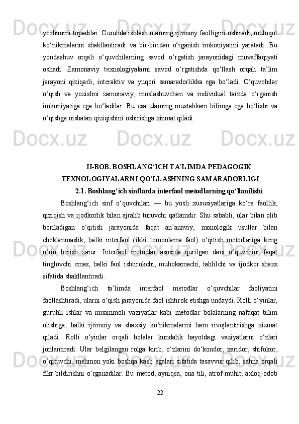 yechimini topadilar. Guruhda ishlash ularning ijtimoiy faolligini oshiradi, muloqot
ko‘nikmalarini   shakllantiradi   va   bir-biridan   o‘rganish   imkoniyatini   yaratadi.   Bu
yondashuv   orqali   o‘quvchilarning   savod   o‘rgatish   jarayonidagi   muvaffaqiyati
oshadi.   Zamonaviy   texnologiyalarni   savod   o‘rgatishda   qo‘llash   orqali   ta’lim
jarayoni   qiziqarli,   interaktiv   va   yuqori   samaradorlikka   ega   bo‘ladi.   O‘quvchilar
o‘qish   va   yozishni   zamonaviy,   moslashuvchan   va   individual   tarzda   o‘rganish
imkoniyatiga   ega   bo‘ladilar.   Bu   esa   ularning   mustahkam   bilimga   ega   bo‘lishi   va
o‘qishga nisbatan qiziqishini oshirishga xizmat qiladi.
II-BOB. BOSHLANG‘ICH TA’LIMDA PEDAGOGIK
TEXNOLOGIYALARNI QO‘LLASHNING SAMARADORLIGI
2.1.  Boshlang‘ich sinflarda interfaol metodlarning qo‘llanilishi
Boshlang‘ich   sinf   o‘quvchilari   —   bu   yosh   xususiyatlariga   ko‘ra   faollik,
qiziqish va ijodkorlik bilan ajralib turuvchi qatlamdir. Shu sababli, ular bilan olib
boriladigan   o‘qitish   jarayonida   faqat   an’anaviy,   monologik   usullar   bilan
cheklanmaslik,   balki   interfaol   (ikki   tomonlama   faol)   o‘qitish   metodlariga   keng
o‘rin   berish   zarur.   Interfaol   metodlar   asosida   qurilgan   dars   o‘quvchini   faqat
tinglovchi   emas,   balki   faol   ishtirokchi,   muhokamachi,   tahlilchi   va   ijodkor   shaxs
sifatida shakllantiradi.
Boshlang‘ich   ta’limda   interfaol   metodlar   o‘quvchilar   faoliyatini
faollashtiradi, ularni o‘qish jarayonida faol ishtirok etishga undaydi. Rolli o‘yinlar,
guruhli   ishlar   va   muammoli   vaziyatlar   kabi   metodlar   bolalarning   nafaqat   bilim
olishiga,   balki   ijtimoiy   va   shaxsiy   ko‘nikmalarini   ham   rivojlantirishga   xizmat
qiladi.   Rolli   o‘yinlar   orqali   bolalar   kundalik   hayotdagi   vaziyatlarni   o‘zlari
jonlantiradi.   Ular   belgilangan   rolga   kirib,   o‘zlarini   do‘kondor,   xaridor,   shifokor,
o‘qituvchi, mehmon yoki boshqa kasb egalari sifatida tasavvur qilib, sahna orqali
fikr   bildirishni   o‘rganadilar.   Bu   metod,   ayniqsa,   ona   tili,   atrof-muhit,   axloq-odob
22 