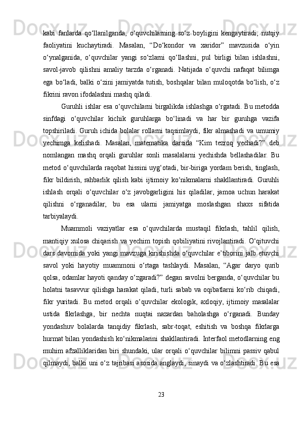 kabi   fanlarda   qo‘llanilganda,   o‘quvchilarning   so‘z   boyligini   kengaytiradi,   nutqiy
faoliyatini   kuchaytiradi.   Masalan,   “Do‘kondor   va   xaridor”   mavzusida   o‘yin
o‘ynalganida,   o‘quvchilar   yangi   so‘zlarni   qo‘llashni,   pul   birligi   bilan   ishlashni,
savol-javob   qilishni   amaliy   tarzda   o‘rganadi.   Natijada   o‘quvchi   nafaqat   bilimga
ega   bo‘ladi,   balki   o‘zini   jamiyatda   tutish,   boshqalar   bilan   muloqotda   bo‘lish,   o‘z
fikrini ravon ifodalashni mashq qiladi.
Guruhli ishlar esa o‘quvchilarni birgalikda ishlashga o‘rgatadi. Bu metodda
sinfdagi   o‘quvchilar   kichik   guruhlarga   bo‘linadi   va   har   bir   guruhga   vazifa
topshiriladi.   Guruh  ichida  bolalar   rollarni  taqsimlaydi,  fikr   almashadi  va  umumiy
yechimga   kelishadi.   Masalan,   matematika   darsida   “Kim   tezroq   yechadi?”   deb
nomlangan   mashq   orqali   guruhlar   sonli   masalalarni   yechishda   bellashadilar.   Bu
metod o‘quvchilarda raqobat hissini uyg‘otadi, bir-biriga yordam berish, tinglash,
fikr   bildirish,   rahbarlik   qilish   kabi   ijtimoiy   ko‘nikmalarni   shakllantiradi.   Guruhli
ishlash   orqali   o‘quvchilar   o‘z   javobgarligini   his   qiladilar,   jamoa   uchun   harakat
qilishni   o‘rganadilar,   bu   esa   ularni   jamiyatga   moslashgan   shaxs   sifatida
tarbiyalaydi.
Muammoli   vaziyatlar   esa   o‘quvchilarda   mustaqil   fikrlash,   tahlil   qilish,
mantiqiy xulosa  chiqarish  va  yechim  topish  qobiliyatini  rivojlantiradi.  O‘qituvchi
dars davomida yoki yangi mavzuga kirishishda o‘quvchilar e’tiborini jalb etuvchi
savol   yoki   hayotiy   muammoni   o‘rtaga   tashlaydi.   Masalan,   “Agar   daryo   qurib
qolsa, odamlar hayoti qanday o‘zgaradi?” degan savolni berganda, o‘quvchilar bu
holatni   tasavvur   qilishga   harakat   qiladi,   turli   sabab   va   oqibatlarni   ko‘rib   chiqadi,
fikr   yuritadi.   Bu   metod   orqali   o‘quvchilar   ekologik,   axloqiy,   ijtimoiy   masalalar
ustida   fikrlashga,   bir   nechta   nuqtai   nazardan   baholashga   o‘rganadi.   Bunday
yondashuv   bolalarda   tanqidiy   fikrlash,   sabr-toqat,   eshitish   va   boshqa   fikrlarga
hurmat bilan yondashish ko‘nikmalarini shakllantiradi. Interfaol metodlarning eng
muhim   afzalliklaridan   biri   shundaki,   ular   orqali   o‘quvchilar   bilimni   passiv   qabul
qilmaydi, balki uni o‘z tajribasi asosida anglaydi, sinaydi va o‘zlashtiradi. Bu esa
23 