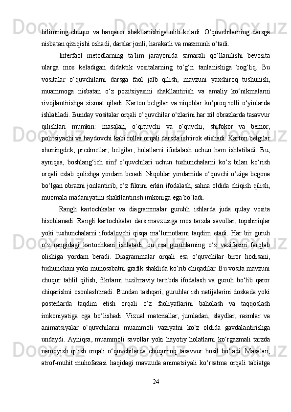bilimning   chuqur   va   barqaror   shakllanishiga   olib   keladi.   O‘quvchilarning   darsga
nisbatan qiziqishi oshadi, darslar jonli, harakatli va mazmunli o‘tadi.
Interfaol   metodlarning   ta’lim   jarayonida   samarali   qo‘llanilishi   bevosita
ularga   mos   keladigan   didaktik   vositalarning   to‘g‘ri   tanlanishiga   bog‘liq.   Bu
vositalar   o‘quvchilarni   darsga   faol   jalb   qilish,   mavzuni   yaxshiroq   tushunish,
muammoga   nisbatan   o‘z   pozitsiyasini   shakllantirish   va   amaliy   ko‘nikmalarni
rivojlantirishga xizmat qiladi. Karton belgilar va niqoblar ko‘proq rolli o‘yinlarda
ishlatiladi. Bunday vositalar orqali o‘quvchilar o‘zlarini har xil obrazlarda tasavvur
qilishlari   mumkin:   masalan,   o‘qituvchi   va   o‘quvchi,   shifokor   va   bemor,
politsiyachi va haydovchi kabi rollar orqali darsda ishtirok etishadi. Karton belgilar
shuningdek,   predmetlar,   belgilar,   holatlarni   ifodalash   uchun   ham   ishlatiladi.   Bu,
ayniqsa,   boshlang‘ich   sinf   o‘quvchilari   uchun   tushunchalarni   ko‘z   bilan   ko‘rish
orqali eslab qolishga yordam beradi. Niqoblar yordamida o‘quvchi o‘ziga begona
bo‘lgan obrazni jonlantirib, o‘z fikrini erkin ifodalash, sahna oldida chiqish qilish,
muomala madaniyatini shakllantirish imkoniga ega bo‘ladi.
Rangli   kartochkalar   va   diagrammalar   guruhli   ishlarda   juda   qulay   vosita
hisoblanadi. Rangli  kartochkalar  dars  mavzusiga  mos  tarzda savollar, topshiriqlar
yoki   tushunchalarni   ifodalovchi   qisqa   ma’lumotlarni   taqdim   etadi.   Har   bir   guruh
o‘z   rangidagi   kartochkani   ishlatadi,   bu   esa   guruhlarning   o‘z   vazifasini   farqlab
olishiga   yordam   beradi.   Diagrammalar   orqali   esa   o‘quvchilar   biror   hodisani,
tushunchani yoki munosabatni grafik shaklida ko‘rib chiqadilar. Bu vosita mavzuni
chuqur   tahlil   qilish,   fikrlarni   tuzilmaviy   tartibda   ifodalash   va   guruh   bo‘lib   qaror
chiqarishni osonlashtiradi. Bundan tashqari, guruhlar ish natijalarini doskada yoki
posterlarda   taqdim   etish   orqali   o‘z   faoliyatlarini   baholash   va   taqqoslash
imkoniyatiga   ega   bo‘lishadi.   Vizual   materiallar,   jumladan,   slaydlar,   rasmlar   va
animatsiyalar   o‘quvchilarni   muammoli   vaziyatni   ko‘z   oldida   gavdalantirishga
undaydi.   Ayniqsa,   muammoli   savollar   yoki   hayotiy   holatlarni   ko‘rgazmali   tarzda
namoyish   qilish   orqali   o‘quvchilarda   chuqurroq   tasavvur   hosil   bo‘ladi.   Masalan,
atrof-muhit   muhofazasi   haqidagi   mavzuda   animatsiyali   ko‘rsatma   orqali   tabiatga
24 