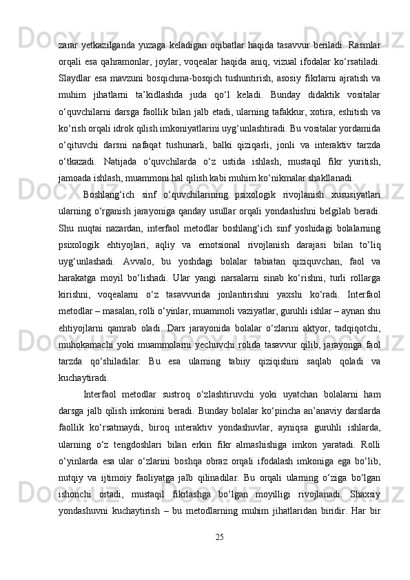 zarar   yetkazilganda   yuzaga   keladigan   oqibatlar   haqida   tasavvur   beriladi.   Rasmlar
orqali   esa   qahramonlar,   joylar,   voqealar   haqida   aniq,   vizual   ifodalar   ko‘rsatiladi.
Slaydlar   esa   mavzuni   bosqichma-bosqich   tushuntirish,   asosiy   fikrlarni   ajratish   va
muhim   jihatlarni   ta’kidlashda   juda   qo‘l   keladi.   Bunday   didaktik   vositalar
o‘quvchilarni   darsga   faollik  bilan   jalb  etadi,   ularning  tafakkur,  xotira,  eshitish   va
ko‘rish orqali idrok qilish imkoniyatlarini uyg‘unlashtiradi. Bu vositalar yordamida
o‘qituvchi   darsni   nafaqat   tushunarli,   balki   qiziqarli,   jonli   va   interaktiv   tarzda
o‘tkazadi.   Natijada   o‘quvchilarda   o‘z   ustida   ishlash,   mustaqil   fikr   yuritish,
jamoada ishlash, muammoni hal qilish kabi muhim ko‘nikmalar shakllanadi.
Boshlang‘ich   sinf   o‘quvchilarining   psixologik   rivojlanish   xususiyatlari
ularning   o‘rganish   jarayoniga   qanday  usullar   orqali   yondashishni   belgilab   beradi.
Shu   nuqtai   nazardan,   interfaol   metodlar   boshlang‘ich   sinf   yoshidagi   bolalarning
psixologik   ehtiyojlari,   aqliy   va   emotsional   rivojlanish   darajasi   bilan   to‘liq
uyg‘unlashadi.   Avvalo,   bu   yoshdagi   bolalar   tabiatan   qiziquvchan,   faol   va
harakatga   moyil   bo‘lishadi.   Ular   yangi   narsalarni   sinab   ko‘rishni,   turli   rollarga
kirishni,   voqealarni   o‘z   tasavvurida   jonlantirishni   yaxshi   ko‘radi.   Interfaol
metodlar – masalan, rolli o‘yinlar, muammoli vaziyatlar, guruhli ishlar – aynan shu
ehtiyojlarni   qamrab   oladi.   Dars   jarayonida   bolalar   o‘zlarini   aktyor,   tadqiqotchi,
muhokamachi   yoki   muammolarni   yechuvchi   rolida   tasavvur   qilib,   jarayonga   faol
tarzda   qo‘shiladilar.   Bu   esa   ularning   tabiiy   qiziqishini   saqlab   qoladi   va
kuchaytiradi.
Interfaol   metodlar   sustroq   o‘zlashtiruvchi   yoki   uyatchan   bolalarni   ham
darsga  jalb  qilish  imkonini  beradi.  Bunday   bolalar  ko‘pincha  an’anaviy  darslarda
faollik   ko‘rsatmaydi,   biroq   interaktiv   yondashuvlar,   ayniqsa   guruhli   ishlarda,
ularning   o‘z   tengdoshlari   bilan   erkin   fikr   almashishiga   imkon   yaratadi.   Rolli
o‘yinlarda   esa   ular   o‘zlarini   boshqa   obraz   orqali   ifodalash   imkoniga   ega   bo‘lib,
nutqiy   va   ijtimoiy   faoliyatga   jalb   qilinadilar.   Bu   orqali   ularning   o‘ziga   bo‘lgan
ishonchi   ortadi,   mustaqil   fikrlashga   bo‘lgan   moyilligi   rivojlanadi.   Shaxsiy
yondashuvni   kuchaytirish   –   bu   metodlarning   muhim   jihatlaridan   biridir.   Har   bir
25 