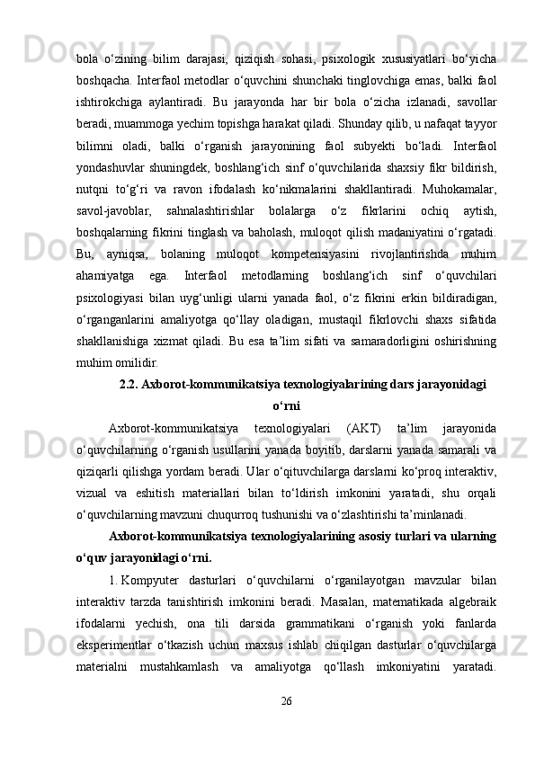 bola   o‘zining   bilim   darajasi,   qiziqish   sohasi,   psixologik   xususiyatlari   bo‘yicha
boshqacha. Interfaol metodlar o‘quvchini shunchaki  tinglovchiga emas, balki faol
ishtirokchiga   aylantiradi.   Bu   jarayonda   har   bir   bola   o‘zicha   izlanadi,   savollar
beradi, muammoga yechim topishga harakat qiladi. Shunday qilib, u nafaqat tayyor
bilimni   oladi,   balki   o‘rganish   jarayonining   faol   subyekti   bo‘ladi.   Interfaol
yondashuvlar   shuningdek,   boshlang‘ich   sinf   o‘quvchilarida   shaxsiy   fikr   bildirish,
nutqni   to‘g‘ri   va   ravon   ifodalash   ko‘nikmalarini   shakllantiradi.   Muhokamalar,
savol-javoblar,   sahnalashtirishlar   bolalarga   o‘z   fikrlarini   ochiq   aytish,
boshqalarning fikrini tinglash va baholash, muloqot qilish madaniyatini o‘rgatadi.
Bu,   ayniqsa,   bolaning   muloqot   kompetensiyasini   rivojlantirishda   muhim
ahamiyatga   ega.   Interfaol   metodlarning   boshlang‘ich   sinf   o‘quvchilari
psixologiyasi   bilan   uyg‘unligi   ularni   yanada   faol,   o‘z   fikrini   erkin   bildiradigan,
o‘rganganlarini   amaliyotga   qo‘llay   oladigan,   mustaqil   fikrlovchi   shaxs   sifatida
shakllanishiga   xizmat   qiladi.   Bu   esa   ta’lim   sifati   va   samaradorligini   oshirishning
muhim omilidir.
2.2. Axborot-kommunikatsiya texnologiyalarining dars jarayonidagi
o‘rni
Axborot-kommunikatsiya   texnologiyalari   (AKT)   ta’lim   jarayonida
o‘quvchilarning   o‘rganish   usullarini   yanada   boyitib,  darslarni   yanada   samarali   va
qiziqarli qilishga yordam beradi. Ular o‘qituvchilarga darslarni ko‘proq interaktiv,
vizual   va   eshitish   materiallari   bilan   to‘ldirish   imkonini   yaratadi,   shu   orqali
o‘quvchilarning mavzuni chuqurroq tushunishi va o‘zlashtirishi ta’minlanadi.
Axborot-kommunikatsiya texnologiyalarining asosiy turlari va ularning
o‘quv jarayonidagi o‘rni.
1. Kompyuter   dasturlari   o‘quvchilarni   o‘rganilayotgan   mavzular   bilan
interaktiv   tarzda   tanishtirish   imkonini   beradi.   Masalan,   matematikada   algebraik
ifodalarni   yechish,   ona   tili   darsida   grammatikani   o‘rganish   yoki   fanlarda
eksperimentlar   o‘tkazish   uchun   maxsus   ishlab   chiqilgan   dasturlar   o‘quvchilarga
materialni   mustahkamlash   va   amaliyotga   qo‘llash   imkoniyatini   yaratadi.
26 