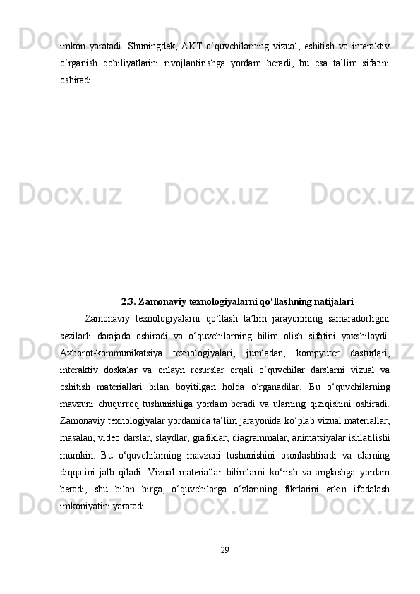 imkon   yaratadi.   Shuningdek,   AKT   o‘quvchilarning   vizual,   eshitish   va   interaktiv
o‘rganish   qobiliyatlarini   rivojlantirishga   yordam   beradi,   bu   esa   ta’lim   sifatini
oshiradi.
2.3. Zamonaviy texnologiyalarni qo‘llashning natijalari
Zamonaviy   texnologiyalarni   qo‘llash   ta’lim   jarayonining   samaradorligini
sezilarli   darajada   oshiradi   va   o‘quvchilarning   bilim   olish   sifatini   yaxshilaydi.
Axborot-kommunikatsiya   texnologiyalari,   jumladan,   kompyuter   dasturlari,
interaktiv   doskalar   va   onlayn   resurslar   orqali   o‘quvchilar   darslarni   vizual   va
eshitish   materiallari   bilan   boyitilgan   holda   o‘rganadilar.   Bu   o‘quvchilarning
mavzuni   chuqurroq   tushunishiga   yordam   beradi   va   ularning   qiziqishini   oshiradi.
Zamonaviy texnologiyalar yordamida ta’lim jarayonida ko‘plab vizual materiallar,
masalan, video darslar, slaydlar, grafiklar, diagrammalar, animatsiyalar ishlatilishi
mumkin.   Bu   o‘quvchilarning   mavzuni   tushunishini   osonlashtiradi   va   ularning
diqqatini   jalb   qiladi.   Vizual   materiallar   bilimlarni   ko‘rish   va   anglashga   yordam
beradi,   shu   bilan   birga,   o‘quvchilarga   o‘zlarining   fikrlarini   erkin   ifodalash
imkoniyatini yaratadi.
29 