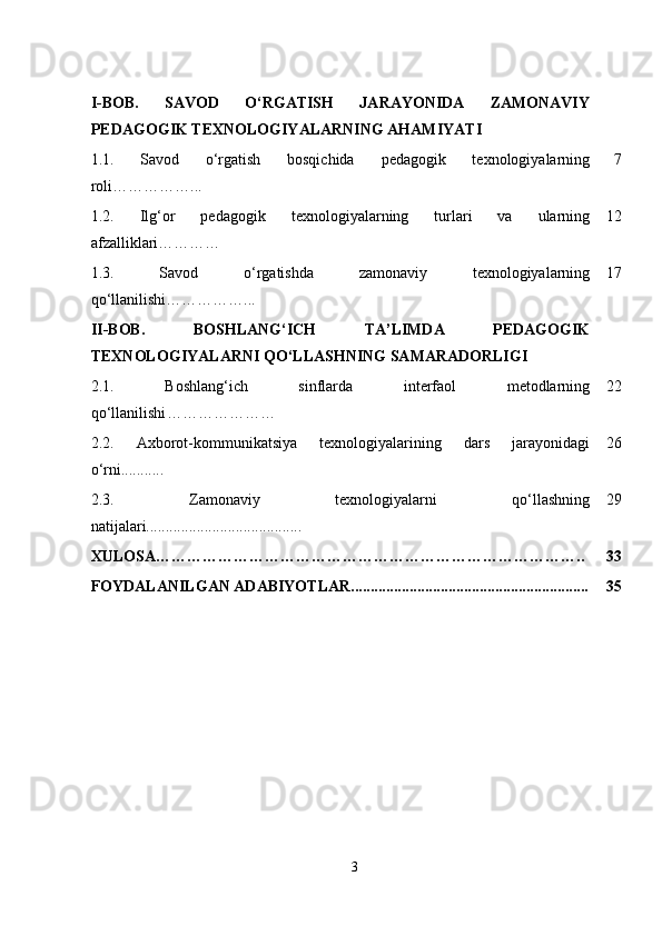 I-BOB.   S AVOD   O‘RGATISH   JARAYONIDA   ZAMONAVIY
PEDAGOGIK TEXNOLOGIYALARNING AHAMIYATI
1.1.   Savod   o‘rgatish   bosqichida   pedagogik   texnologiyalarning
roli……………... 7
1.2.   Ilg‘or   pedagogik   texnologiyalarning   turlari   va   ularning
afzalliklari………… 12
1.3.   Savod   o‘rgatishda   zamonaviy   texnologiyalarning
qo‘llanilishi……………... 17
II-BOB.   BOSHLANG‘ICH   TA’LIMDA   PEDAGOGIK
TEXNOLOGIYALARNI QO‘LLASHNING SAMARADORLIGI
2.1.   Boshlang‘ich   sinflarda   interfaol   metodlarning
qo‘llanilishi ………………… 22
2.2.   Axborot-kommunikatsiya   texnologiyalarining   dars   jarayonidagi
o‘rni........... 26
2.3.   Zamonaviy   texnologiyalarni   qo‘llashning
natijalari........................................ 29
XULOSA……………………………………………………………………….. 33
FOYDALANILGAN ADABIYOTLAR............................................................. 35
3 