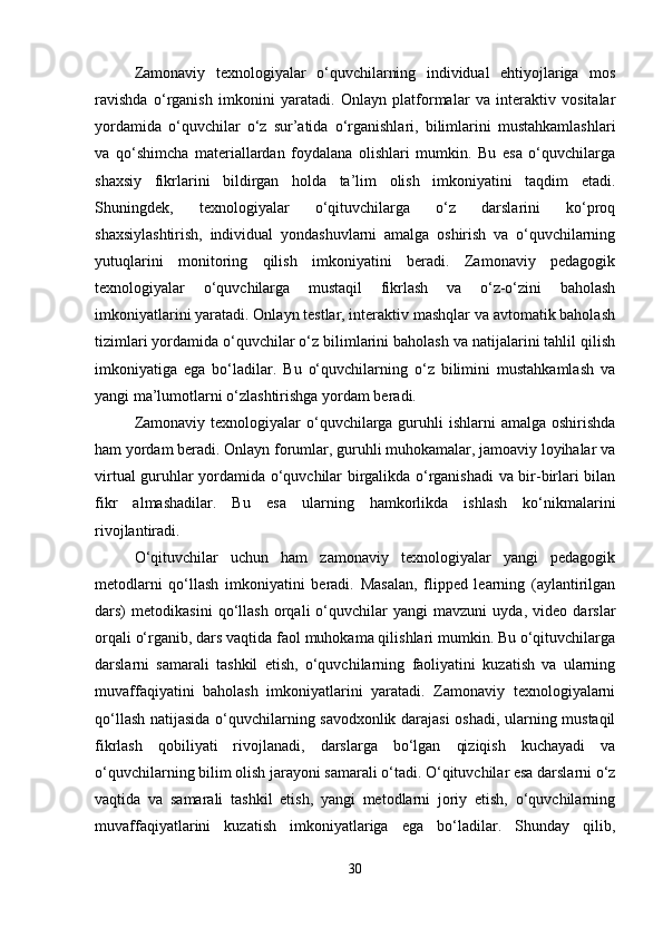 Zamonaviy   texnologiyalar   o‘quvchilarning   individual   ehtiyojlariga   mos
ravishda   o‘rganish   imkonini   yaratadi.   Onlayn   platformalar   va   interaktiv   vositalar
yordamida   o‘quvchilar   o‘z   sur’atida   o‘rganishlari,   bilimlarini   mustahkamlashlari
va   qo‘shimcha   materiallardan   foydalana   olishlari   mumkin.   Bu   esa   o‘quvchilarga
shaxsiy   fikrlarini   bildirgan   holda   ta’lim   olish   imkoniyatini   taqdim   etadi.
Shuningdek,   texnologiyalar   o‘qituvchilarga   o‘z   darslarini   ko‘proq
shaxsiylashtirish,   individual   yondashuvlarni   amalga   oshirish   va   o‘quvchilarning
yutuqlarini   monitoring   qilish   imkoniyatini   beradi.   Zamonaviy   pedagogik
texnologiyalar   o‘quvchilarga   mustaqil   fikrlash   va   o‘z-o‘zini   baholash
imkoniyatlarini yaratadi. Onlayn testlar, interaktiv mashqlar va avtomatik baholash
tizimlari yordamida o‘quvchilar o‘z bilimlarini baholash va natijalarini tahlil qilish
imkoniyatiga   ega   bo‘ladilar.   Bu   o‘quvchilarning   o‘z   bilimini   mustahkamlash   va
yangi ma’lumotlarni o‘zlashtirishga yordam beradi.
Zamonaviy texnologiyalar  o‘quvchilarga guruhli  ishlarni  amalga oshirishda
ham yordam beradi. Onlayn forumlar, guruhli muhokamalar, jamoaviy loyihalar va
virtual guruhlar yordamida o‘quvchilar birgalikda o‘rganishadi  va bir-birlari bilan
fikr   almashadilar.   Bu   esa   ularning   hamkorlikda   ishlash   ko‘nikmalarini
rivojlantiradi.
O‘qituvchilar   uchun   ham   zamonaviy   texnologiyalar   yangi   pedagogik
metodlarni   qo‘llash   imkoniyatini   beradi.   Masalan,   flipped   learning   (aylantirilgan
dars)   metodikasini   qo‘llash   orqali   o‘quvchilar   yangi   mavzuni   uyda,   video   darslar
orqali o‘rganib, dars vaqtida faol muhokama qilishlari mumkin. Bu o‘qituvchilarga
darslarni   samarali   tashkil   etish,   o‘quvchilarning   faoliyatini   kuzatish   va   ularning
muvaffaqiyatini   baholash   imkoniyatlarini   yaratadi.   Zamonaviy   texnologiyalarni
qo‘llash natijasida o‘quvchilarning savodxonlik darajasi oshadi, ularning mustaqil
fikrlash   qobiliyati   rivojlanadi,   darslarga   bo‘lgan   qiziqish   kuchayadi   va
o‘quvchilarning bilim olish jarayoni samarali o‘tadi. O‘qituvchilar esa darslarni o‘z
vaqtida   va   samarali   tashkil   etish,   yangi   metodlarni   joriy   etish,   o‘quvchilarning
muvaffaqiyatlarini   kuzatish   imkoniyatlariga   ega   bo‘ladilar.   Shunday   qilib,
30 