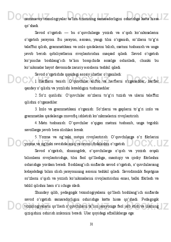 zamonaviy texnologiyalar ta’lim  tizimining samaradorligini oshirishga katta hissa
qo‘shadi.
Savod   o‘rgatish   —   bu   o‘quvchilarga   yozish   va   o‘qish   ko‘nikmalarini
o‘rgatish   jarayoni.   Bu   jarayon,   asosan,   yangi   tilni   o‘rganish,   so‘zlarni   to‘g‘ri
talaffuz qilish, grammatikani va imlo qoidalarini bilish, matnni tushunish va unga
javob   berish   qobiliyatlarini   rivojlantirishni   maqsad   qiladi.   Savod   o‘rgatish
ko‘pincha   boshlang‘ich   ta’lim   bosqichida   amalga   oshiriladi,   chunki   bu
ko‘nikmalar hayot davomida zaruriy asoslarni tashkil qiladi.
Savod o‘rgatishda quyidagi asosiy jihatlar o‘rganiladi:
1. Harflarni   tanish:   O‘quvchilar   alifbo   va   harflarni   o‘rganadilar,   harflar
qanday o‘qilishi va yozilishi kerakligini tushunadilar.
2. So‘z   qurilishi:   O‘quvchilar   so‘zlarni   to‘g‘ri   tuzish   va   ularni   talaffuz
qilishni o‘rganadilar.
3. Imlo   va   grammatikani   o‘rganish:   So‘zlarni   va   gaplarni   to‘g‘ri   imlo   va
grammatika qoidalariga muvofiq ishlatish ko‘nikmalarini rivojlantirish.
4. Matn   tushunish:   O‘quvchilar   o‘qigan   matnni   tushunib,   unga   tegishli
savollarga javob bera olishlari kerak.
5. Yozma   va   og‘zaki   nutqni   rivojlantirish:   O‘quvchilarga   o‘z   fikrlarini
yozma va og‘zaki ravishda aniq va ravon ifodalashni o‘rgatish.
Savod   o‘rgatish,   shuningdek,   o‘quvchilarga   o‘qish   va   yozish   orqali
bilimlarni   rivojlantirishga,   tilni   faol   qo‘llashga,   mantiqiy   va   ijodiy   fikrlashni
oshirishga yordam beradi. Boshlang‘ich sinflarda savod o‘rgatish, o‘quvchilarning
kelajakdagi   bilim   olish   jarayonining   asosini   tashkil   qiladi.   Savodxonlik   faqatgina
so‘zlarni   o‘qish   va   yozish   ko‘nikmalarini   rivojlantirishni   emas,   balki   fikrlash   va
tahlil qilishni ham o‘z ichiga oladi.
Shunday   qilib,   pedagogik   texnologiyalarni   qo‘llash   boshlang‘ich   sinflarda
savod   o‘rgatish   samaradorligini   oshirishga   katta   hissa   qo‘shadi.   Pedagogik
texnologiyalarni qo‘llash o‘quvchilarni ta’lim jarayoniga faol jalb etish va ularning
qiziqishini oshirish imkonini beradi.  Ular quyidagi afzalliklarga ega:
31 