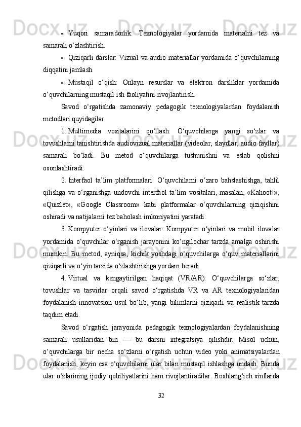  Yuqori   samaradorlik:   Texnologiyalar   yordamida   materialni   tez   va
samarali o‘zlashtirish.
 Qiziqarli   darslar:  Vizual  va  audio materiallar  yordamida o‘quvchilarning
diqqatini jamlash.
 Mustaqil   o‘qish:   Onlayn   resurslar   va   elektron   darsliklar   yordamida
o‘quvchilarning mustaqil ish faoliyatini rivojlantirish.
Savod   o‘rgatishda   zamonaviy   pedagogik   texnologiyalardan   foydalanish
metodlari quyidagilar:
1. Multimedia   vositalarini   qo‘llash:   O‘quvchilarga   yangi   so‘zlar   va
tovushlarni tanishtirishda audiovizual materiallar (videolar, slaydlar, audio fayllar)
samarali   bo‘ladi.   Bu   metod   o‘quvchilarga   tushunishni   va   eslab   qolishni
osonlashtiradi.
2. Interfaol   ta’lim   platformalari:   O‘quvchilarni   o‘zaro   bahslashishga,   tahlil
qilishga   va   o‘rganishga   undovchi   interfaol   ta’lim   vositalari,   masalan,   «Kahoot!»,
«Quizlet»,   «Google   Classroom»   kabi   platformalar   o‘quvchilarning   qiziqishini
oshiradi va natijalarni tez baholash imkoniyatini yaratadi.
3. Kompyuter   o‘yinlari   va   ilovalar:   Kompyuter   o‘yinlari   va   mobil   ilovalar
yordamida   o‘quvchilar   o‘rganish   jarayonini   ko‘ngilochar   tarzda   amalga   oshirishi
mumkin.   Bu   metod,   ayniqsa,   kichik   yoshdagi   o‘quvchilarga   o‘quv   materiallarini
qiziqarli va o‘yin tarzida o‘zlashtirishga yordam beradi.
4. Virtual   va   kengaytirilgan   haqiqat   (VR/AR):   O‘quvchilarga   so‘zlar,
tovushlar   va   tasvirlar   orqali   savod   o‘rgatishda   VR   va   AR   texnologiyalaridan
foydalanish   innovatsion   usul   bo‘lib,   yangi   bilimlarni   qiziqarli   va   realistik   tarzda
taqdim etadi.
Savod   o‘rgatish   jarayonida   pedagogik   texnologiyalardan   foydalanishning
samarali   usullaridan   biri   —   bu   darsni   integratsiya   qilishdir.   Misol   uchun,
o‘quvchilarga   bir   necha   so‘zlarni   o‘rgatish   uchun   video   yoki   animatsiyalardan
foydalanish,   keyin esa  o‘quvchilarni  ular  bilan  mustaqil   ishlashga  undash.   Bunda
ular o‘zlarining ijodiy qobiliyatlarini ham rivojlantiradilar. Boshlang‘ich sinflarda
32 