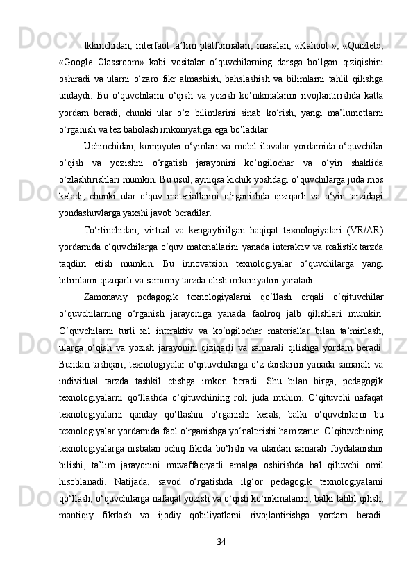 Ikkinchidan,   interfaol   ta’lim   platformalari,   masalan,   «Kahoot!»,   «Quizlet»,
«Google   Classroom»   kabi   vositalar   o‘quvchilarning   darsga   bo‘lgan   qiziqishini
oshiradi   va   ularni   o‘zaro   fikr   almashish,   bahslashish   va   bilimlarni   tahlil   qilishga
undaydi.   Bu   o‘quvchilarni   o‘qish   va   yozish   ko‘nikmalarini   rivojlantirishda   katta
yordam   beradi,   chunki   ular   o‘z   bilimlarini   sinab   ko‘rish,   yangi   ma’lumotlarni
o‘rganish va tez baholash imkoniyatiga ega bo‘ladilar.
Uchinchidan,   kompyuter   o‘yinlari   va   mobil   ilovalar   yordamida   o‘quvchilar
o‘qish   va   yozishni   o‘rgatish   jarayonini   ko‘ngilochar   va   o‘yin   shaklida
o‘zlashtirishlari mumkin. Bu usul, ayniqsa kichik yoshdagi o‘quvchilarga juda mos
keladi,   chunki   ular   o‘quv   materiallarini   o‘rganishda   qiziqarli   va   o‘yin   tarzidagi
yondashuvlarga yaxshi javob beradilar.
To‘rtinchidan,   virtual   va   kengaytirilgan   haqiqat   texnologiyalari   (VR/AR)
yordamida o‘quvchilarga o‘quv materiallarini yanada interaktiv va realistik tarzda
taqdim   etish   mumkin.   Bu   innovatsion   texnologiyalar   o‘quvchilarga   yangi
bilimlarni qiziqarli va samimiy tarzda olish imkoniyatini yaratadi.
Zamonaviy   pedagogik   texnologiyalarni   qo‘llash   orqali   o‘qituvchilar
o‘quvchilarning   o‘rganish   jarayoniga   yanada   faolroq   jalb   qilishlari   mumkin.
O‘quvchilarni   turli   xil   interaktiv   va   ko‘ngilochar   materiallar   bilan   ta’minlash,
ularga   o‘qish   va   yozish   jarayonini   qiziqarli   va   samarali   qilishga   yordam   beradi.
Bundan tashqari, texnologiyalar  o‘qituvchilarga o‘z darslarini yanada samarali  va
individual   tarzda   tashkil   etishga   imkon   beradi.   Shu   bilan   birga,   pedagogik
texnologiyalarni   qo‘llashda   o‘qituvchining   roli   juda   muhim.   O‘qituvchi   nafaqat
texnologiyalarni   qanday   qo‘llashni   o‘rganishi   kerak,   balki   o‘quvchilarni   bu
texnologiyalar yordamida faol o‘rganishga yo‘naltirishi ham zarur. O‘qituvchining
texnologiyalarga   nisbatan   ochiq   fikrda   bo‘lishi   va   ulardan   samarali   foydalanishni
bilishi,   ta’lim   jarayonini   muvaffaqiyatli   amalga   oshirishda   hal   qiluvchi   omil
hisoblanadi.   Natijada,   savod   o‘rgatishda   ilg‘or   pedagogik   texnologiyalarni
qo‘llash, o‘quvchilarga nafaqat yozish va o‘qish ko‘nikmalarini, balki tahlil qilish,
mantiqiy   fikrlash   va   ijodiy   qobiliyatlarni   rivojlantirishga   yordam   beradi.
34 