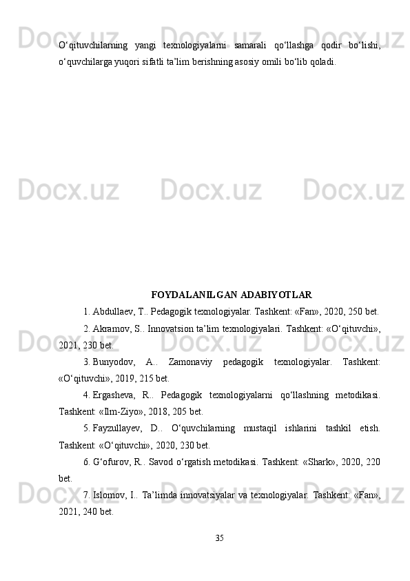 O‘qituvchilarning   yangi   texnologiyalarni   samarali   qo‘llashga   qodir   bo‘lishi,
o‘quvchilarga yuqori sifatli ta’lim berishning asosiy omili bo‘lib qoladi.
FOYDALANILGAN ADABIYOTLAR
1. Abdullaev, T.. Pedagogik texnologiyalar. Tashkent: «Fan», 2020, 250 bet.
2. Akramov, S.. Innovatsion ta’lim texnologiyalari. Tashkent: «O‘qituvchi»,
2021, 230 bet.
3. Bunyodov,   A..   Zamonaviy   pedagogik   texnologiyalar.   Tashkent:
«O‘qituvchi», 2019, 215 bet.
4. Ergasheva,   R..   Pedagogik   texnologiyalarni   qo‘llashning   metodikasi.
Tashkent: «Ilm-Ziyo», 2018, 205 bet.
5. Fayzullayev,   D..   O‘quvchilarning   mustaqil   ishlarini   tashkil   etish.
Tashkent: «O‘qituvchi», 2020, 230 bet.
6. G‘ofurov, R.. Savod o‘rgatish metodikasi. Tashkent:  «Shark», 2020, 220
bet.
7. Islomov,  I..  Ta’limda  innovatsiyalar   va  texnologiyalar.  Tashkent:   «Fan»,
2021, 240 bet.
35 