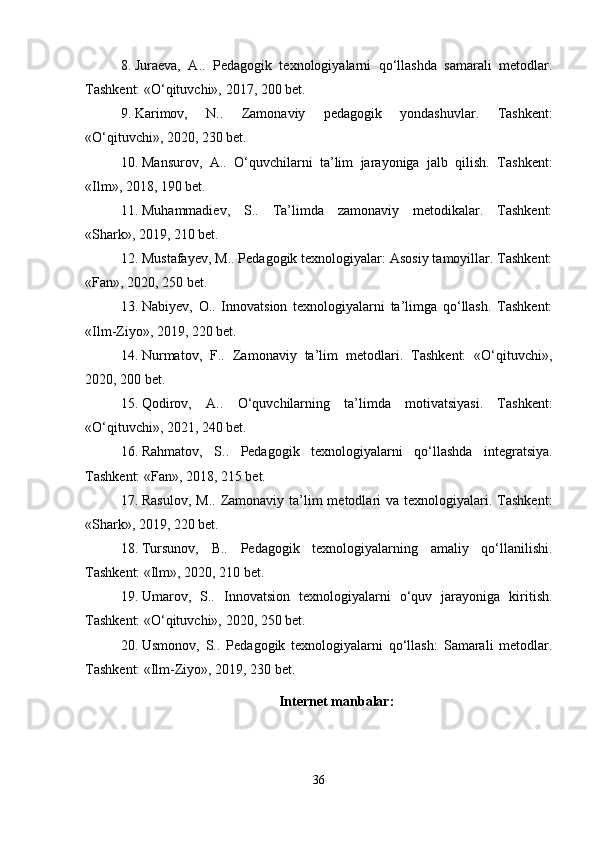 8. Juraeva,   A..   Pedagogik   texnologiyalarni   qo‘llashda   samarali   metodlar.
Tashkent: «O‘qituvchi», 2017, 200 bet.
9. Karimov,   N..   Zamonaviy   pedagogik   yondashuvlar.   Tashkent:
«O‘qituvchi», 2020, 230 bet.
10. Mansurov,   A..   O‘quvchilarni   ta’lim   jarayoniga   jalb   qilish.   Tashkent:
«Ilm», 2018, 190 bet.
11. Muhammadiev,   S..   Ta’limda   zamonaviy   metodikalar.   Tashkent:
«Shark», 2019, 210 bet.
12. Mustafayev, M.. Pedagogik texnologiyalar: Asosiy tamoyillar. Tashkent:
«Fan», 2020, 250 bet.
13. Nabiyev,   O..   Innovatsion   texnologiyalarni   ta’limga   qo‘llash.   Tashkent:
«Ilm-Ziyo», 2019, 220 bet.
14. Nurmatov,   F..   Zamonaviy   ta’lim   metodlari.   Tashkent:   «O‘qituvchi»,
2020, 200 bet.
15. Qodirov,   A..   O‘quvchilarning   ta’limda   motivatsiyasi.   Tashkent:
«O‘qituvchi», 2021, 240 bet.
16. Rahmatov,   S..   Pedagogik   texnologiyalarni   qo‘llashda   integratsiya.
Tashkent: «Fan», 2018, 215 bet.
17. Rasulov,  M..  Zamonaviy ta’lim  metodlari  va  texnologiyalari. Tashkent:
«Shark», 2019, 220 bet.
18. Tursunov,   B..   Pedagogik   texnologiyalarning   amaliy   qo‘llanilishi.
Tashkent: «Ilm», 2020, 210 bet.
19. Umarov,   S..   Innovatsion   texnologiyalarni   o‘quv   jarayoniga   kiritish.
Tashkent: «O‘qituvchi», 2020, 250 bet.
20. Usmonov,   S..   Pedagogik   texnologiyalarni   qo‘llash:   Samarali   metodlar.
Tashkent: «Ilm-Ziyo», 2019, 230 bet.
Internet manbalar:
36 