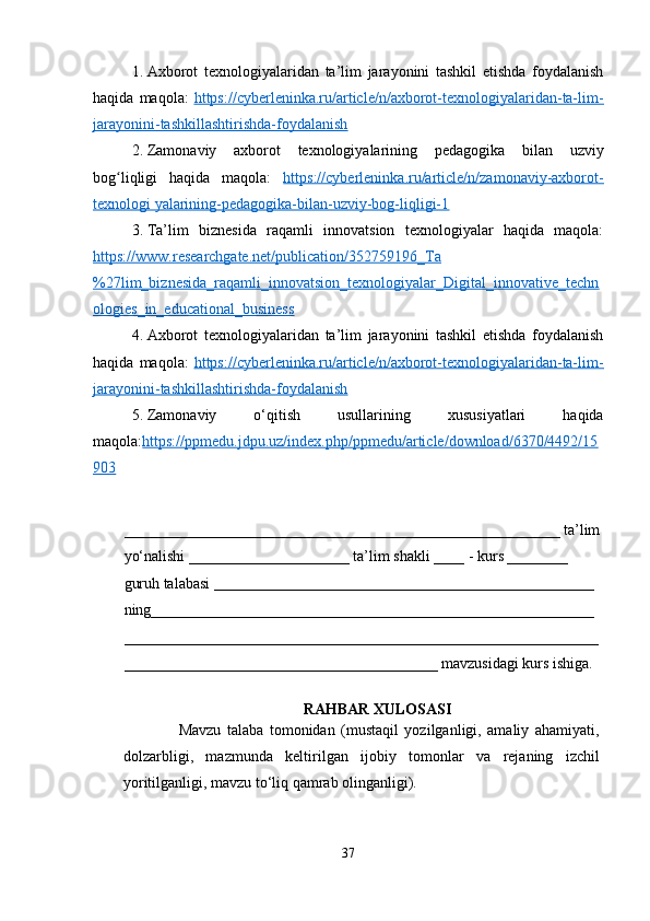1. Axborot   texnologiyalaridan   ta’lim   jarayonini   tashkil   etishda   foydalanish
haqida   maqola:   https://cyberleninka.ru/article/n/axborot-texnologiyalaridan-ta-lim-
jarayonini-tashkillashtirishda-foydalanish
2. Zamonaviy   axborot   texnologiyalarining   pedagogika   bilan   uzviy
bog liqligi   haqida   maqola:  ʻ https://cyberleninka.ru/article/n/zamonaviy-axborot-
texnologi yalarining-pedagogika-bilan-uzviy-bog-liqligi-1
3. Ta’lim   biznesida   raqamli   innovatsion   texnologiyalar   haqida   maqola:
https://www.researchgate.net/publication/352759196_Ta
%27lim_biznesida_raqamli_innovatsion_texnologiyalar_Digital_innovative_techn
ologies_in_educational_business
4. Axborot   texnologiyalaridan   ta’lim   jarayonini   tashkil   etishda   foydalanish
haqida   maqola:   https://cyberleninka.ru/article/n/axborot-texnologiyalaridan-ta-lim-
jarayonini-tashkillashtirishda-foydalanish
5. Zamonaviy   o‘qitish   usullarining   xususiyatlari   haqida
maqola: https://ppmedu.jdpu.uz/index.php/ppmedu/article/download/6370/4492/15
903
_________________________________________________________ ta’lim
yo‘nalishi _____________________ ta’lim shakli ____ - kurs ________ 
guruh talabasi  __________________________________________________  
ning__________________________________________________________
______________________________________________________________
_________________________________________ mavzusidagi kurs ishiga. 
RAHBAR XULOSASI
                  Mavzu   talaba   tomonidan   (mustaqil   yozilganligi,   amaliy   ahamiyati,
dolzarbligi,   mazmunda   keltirilgan   ijobiy   tomonlar   va   rejaning   izchil
yoritilganligi, mavzu to‘liq qamrab olinganligi).
37 