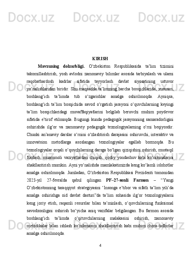 KIRISH
Mavzuning   dolzarbligi .   O‘zbekiston   Respublikasida   ta’lim   tizimini
takomillashtirish,   yosh   avlodni   zamonaviy   bilimlar   asosida   tarbiyalash   va   ularni
raqobatbardosh   kadrlar   sifatida   tayyorlash   davlat   siyosatining   ustuvor
yo‘nalishlaridan   biridir.   Shu   maqsadda   ta’limning   barcha   bosqichlarida,   xususan,
boshlang‘ich   ta’limda   tub   o‘zgarishlar   amalga   oshirilmoqda.   Ayniqsa,
boshlang‘ich   ta’lim   bosqichida   savod   o‘rgatish   jarayoni   o‘quvchilarning   keyingi
ta’lim   bosqichlaridagi   muvaffaqiyatlarini   belgilab   beruvchi   muhim   poydevor
sifatida   e’tirof   etilmoqda.   Bugungi   kunda   pedagogik   jarayonning   samaradorligini
oshirishda   ilg‘or   va   zamonaviy   pedagogik   texnologiyalarning   o‘rni   beqiyosdir.
Chunki   an’anaviy   darslar   o‘rnini   o‘zlashtirish   darajasini   oshiruvchi,   interaktiv   va
innovatsion   metodlarga   asoslangan   texnologiyalar   egallab   bormoqda.   Bu
texnologiyalar orqali o‘quvchilarning darsga bo‘lgan qiziqishini oshirish, mustaqil
fikrlash,   muammoli   vaziyatlardan   chiqish,   ijodiy   yondashuv   kabi   ko‘nikmalarini
shakllantirish mumkin. Ayni yo‘nalishda mamlakatimizda keng ko‘lamli islohotlar
amalga   oshirilmoqda.   Jumladan,   O‘zbekiston   Respublikasi   Prezidenti   tomonidan
2023-yil   27-fevralda   qabul   qilingan   PF–27-sonli   Farmon   –   “Yangi
O‘zbekistonning   taraqqiyot   strategiyasini   ‘Insonga   e’tibor   va   sifatli   ta’lim   yili’da
amalga   oshirishga   oid   davlat   dasturi”da   ta’lim   sohasida   ilg‘or   texnologiyalarni
keng   joriy   etish,   raqamli   resurslar   bilan   ta’minlash,   o‘quvchilarning   funksional
savodxonligini   oshirish   bo‘yicha   aniq   vazifalar   belgilangan.   Bu   farmon   asosida
boshlang‘ich   ta’limda   o‘qituvchilarning   malakasini   oshirish,   zamonaviy
metodikalar   bilan   ishlash   ko‘nikmasini   shakllantirish   kabi   muhim   chora-tadbirlar
amalga oshirilmoqda.
4 