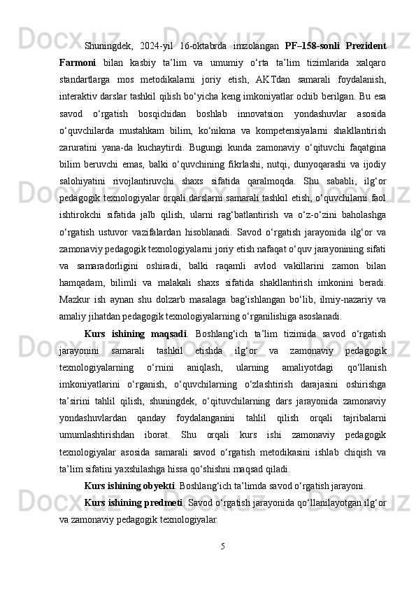 Shuningdek,   2024-yil   16-oktabrda   imzolangan   PF–158-sonli   Prezident
Farmoni   bilan   kasbiy   ta’lim   va   umumiy   o‘rta   ta’lim   tizimlarida   xalqaro
standartlarga   mos   metodikalarni   joriy   etish,   AKTdan   samarali   foydalanish,
interaktiv darslar tashkil qilish bo‘yicha keng imkoniyatlar ochib berilgan. Bu esa
savod   o‘rgatish   bosqichidan   boshlab   innovatsion   yondashuvlar   asosida
o‘quvchilarda   mustahkam   bilim,   ko‘nikma   va   kompetensiyalarni   shakllantirish
zaruratini   yana-da   kuchaytirdi.   Bugungi   kunda   zamonaviy   o‘qituvchi   faqatgina
bilim   beruvchi   emas,   balki   o‘quvchining   fikrlashi,   nutqi,   dunyoqarashi   va   ijodiy
salohiyatini   rivojlantiruvchi   shaxs   sifatida   qaralmoqda.   Shu   sababli,   ilg‘or
pedagogik texnologiyalar orqali darslarni samarali tashkil etish, o‘quvchilarni faol
ishtirokchi   sifatida   jalb   qilish,   ularni   rag‘batlantirish   va   o‘z-o‘zini   baholashga
o‘rgatish   ustuvor   vazifalardan   hisoblanadi.   Savod   o‘rgatish   jarayonida   ilg‘or   va
zamonaviy pedagogik texnologiyalarni joriy etish nafaqat o‘quv jarayonining sifati
va   samaradorligini   oshiradi,   balki   raqamli   avlod   vakillarini   zamon   bilan
hamqadam,   bilimli   va   malakali   shaxs   sifatida   shakllantirish   imkonini   beradi.
Mazkur   ish   aynan   shu   dolzarb   masalaga   bag‘ishlangan   bo‘lib,   ilmiy-nazariy   va
amaliy jihatdan pedagogik texnologiyalarning o‘rganilishiga asoslanadi.
Kurs   ishining   maqsadi .   Boshlang‘ich   ta’lim   tizimida   savod   o‘rgatish
jarayonini   samarali   tashkil   etishda   ilg‘or   va   zamonaviy   pedagogik
texnologiyalarning   o‘rnini   aniqlash,   ularning   amaliyotdagi   qo‘llanish
imkoniyatlarini   o‘rganish,   o‘quvchilarning   o‘zlashtirish   darajasini   oshirishga
ta’sirini   tahlil   qilish,   shuningdek,   o‘qituvchilarning   dars   jarayonida   zamonaviy
yondashuvlardan   qanday   foydalanganini   tahlil   qilish   orqali   tajribalarni
umumlashtirishdan   iborat.   Shu   orqali   kurs   ishi   zamonaviy   pedagogik
texnologiyalar   asosida   samarali   savod   o‘rgatish   metodikasini   ishlab   chiqish   va
ta’lim sifatini yaxshilashga hissa qo‘shishni maqsad qiladi.
Kurs ishining obyekti . Boshlang‘ich ta’limda savod o‘rgatish jarayoni.
Kurs ishining predmeti .   Savod o‘rgatish jarayonida qo‘llanilayotgan ilg‘or
va zamonaviy pedagogik texnologiyalar.
5 
