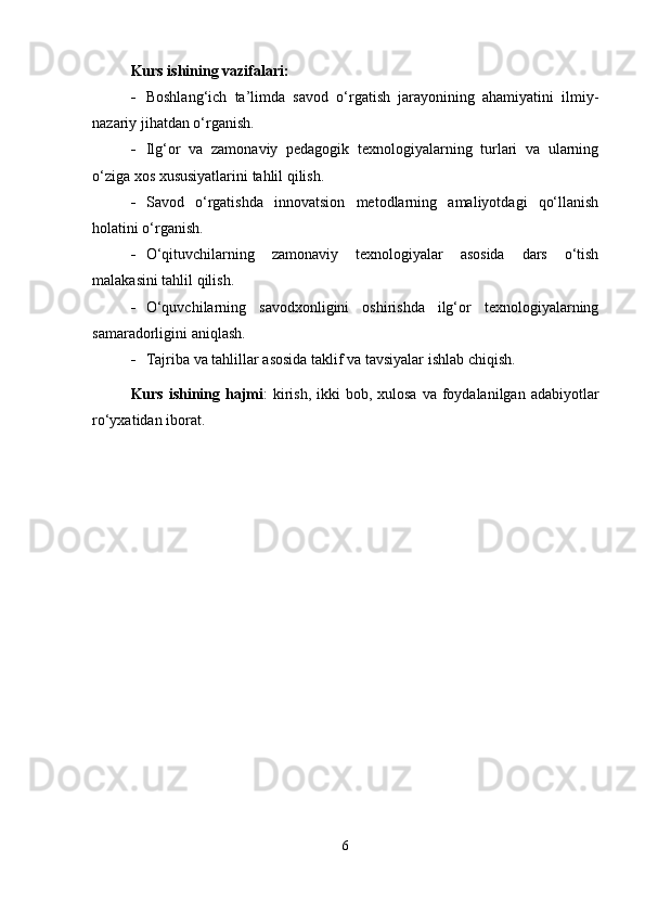 Kurs ishining vazifalari:
 Boshlang‘ich   ta’limda   savod   o‘rgatish   jarayonining   ahamiyatini   ilmiy-
nazariy jihatdan o‘rganish.
 Ilg‘or   va   zamonaviy   pedagogik   texnologiyalarning   turlari   va   ularning
o‘ziga xos xususiyatlarini tahlil qilish.
 Savod   o‘rgatishda   innovatsion   metodlarning   amaliyotdagi   qo‘llanish
holatini o‘rganish.
 O‘qituvchilarning   zamonaviy   texnologiyalar   asosida   dars   o‘tish
malakasini tahlil qilish.
 O‘quvchilarning   savodxonligini   oshirishda   ilg‘or   texnologiyalarning
samaradorligini aniqlash.
 Tajriba va tahlillar asosida taklif va tavsiyalar ishlab chiqish.
Kurs ishining hajmi :  kirish,  ikki  bob, xulosa  va foydalanilgan adabiyotlar
ro‘yxatidan iborat.
6 