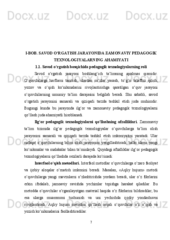 I-BOB. S AVOD O‘RGATISH JARAYONIDA ZAMONAVIY PEDAGOGIK
TEXNOLOGIYALARNING AHAMIYATI
1.1.   Savod o‘rgatish bosqichida pedagogik texnologiyalarning roli
Savod   o‘rgatish   jarayoni   boshlang‘ich   ta’limning   ajralmas   qismidir.
O‘quvchilarga   harflarni   tanitish,   ulardan   so‘zlar   yasash,   to‘g‘ri   talaffuz   qilish,
yozuv   va   o‘qish   ko‘nikmalarini   rivojlantirishga   qaratilgan   o‘quv   jarayoni
o‘quvchilarning   umumiy   ta’lim   darajasini   belgilab   beradi.   Shu   sababli,   savod
o‘rgatish   jarayonini   samarali   va   qiziqarli   tarzda   tashkil   etish   juda   muhimdir.
Bugungi   kunda   bu   jarayonda   ilg‘or   va   zamonaviy   pedagogik   texnologiyalarni
qo‘llash juda ahamiyatli hisoblanadi.
Ilg‘or   pedagogik   texnologiyalarni   qo‘llashning   afzalliklari.   Zamonaviy
ta’lim   tizimida   ilg‘or   pedagogik   texnologiyalar   o‘quvchilarga   ta’lim   olish
jarayonini   samarali   va   qiziqarli   tarzda   tashkil   etish   imkoniyatini   yaratadi.   Ular
nafaqat   o‘quvchilarning   bilim   olish   jarayonini   yengillashtiradi,   balki   ularni   yangi
ko‘nikmalar va malakalar bilan ta’minlaydi. Quyidagi afzalliklar ilg‘or pedagogik
texnologiyalarni qo‘llashda sezilarli darajada ko‘rinadi:
Interfaol o‘qish metodlari.  Interfaol metodlar o‘quvchilarga o‘zaro faoliyat
va   ijobiy   aloqalar   o‘rnatish   imkonini   beradi.   Masalan,   «Aqliy   hujum»   metodi
o‘quvchilarga   yangi   mavzularni   o‘zlashtirishda   yordam   beradi,   ular   o‘z   fikrlarini
erkin   ifodalab,   jamoaviy   ravishda   yechimlar   topishga   harakat   qiladilar.   Bu
metodda o‘quvchilar o‘rganilayotgan material haqida o‘z fikrlarini bildiradilar, bu
esa   ularga   muammoni   tushunish   va   uni   yechishda   ijodiy   yondashuvni
rivojlantiradi.   Aqliy   hujum   metodini   qo‘llash   orqali   o‘quvchilar   o‘z   o‘qish   va
yozish ko‘nikmalarini faollashtiradilar.
7 