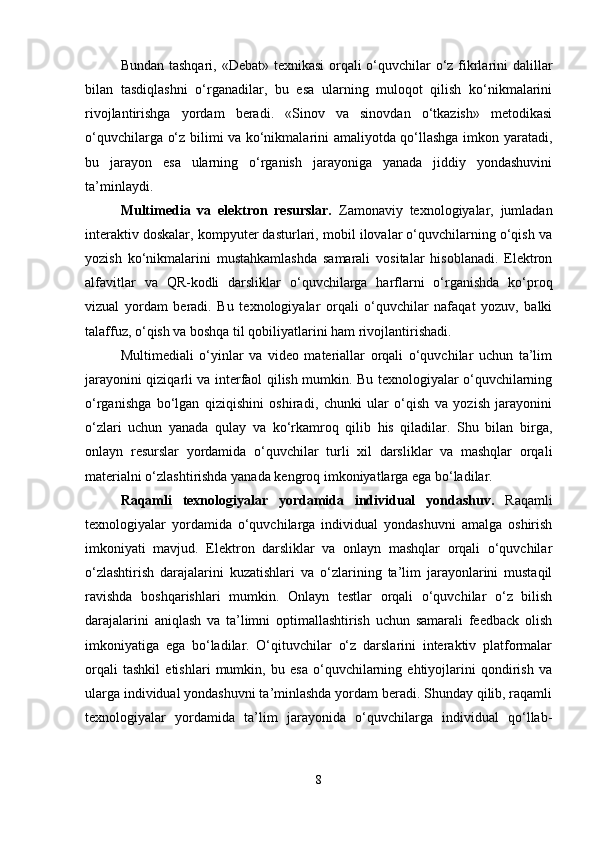 Bundan tashqari, «Debat» texnikasi  orqali  o‘quvchilar  o‘z fikrlarini dalillar
bilan   tasdiqlashni   o‘rganadilar,   bu   esa   ularning   muloqot   qilish   ko‘nikmalarini
rivojlantirishga   yordam   beradi.   «Sinov   va   sinovdan   o‘tkazish»   metodikasi
o‘quvchilarga o‘z bilimi va ko‘nikmalarini amaliyotda qo‘llashga imkon yaratadi,
bu   jarayon   esa   ularning   o‘rganish   jarayoniga   yanada   jiddiy   yondashuvini
ta’minlaydi.
Multimedia   va   elektron   resurslar.   Zamonaviy   texnologiyalar,   jumladan
interaktiv doskalar, kompyuter dasturlari, mobil ilovalar o‘quvchilarning o‘qish va
yozish   ko‘nikmalarini   mustahkamlashda   samarali   vositalar   hisoblanadi.   Elektron
alfavitlar   va   QR-kodli   darsliklar   o‘quvchilarga   harflarni   o‘rganishda   ko‘proq
vizual   yordam   beradi.   Bu   texnologiyalar   orqali   o‘quvchilar   nafaqat   yozuv,   balki
talaffuz, o‘qish va boshqa til qobiliyatlarini ham rivojlantirishadi.
Multimediali   o‘yinlar   va   video   materiallar   orqali   o‘quvchilar   uchun   ta’lim
jarayonini qiziqarli va interfaol qilish mumkin. Bu texnologiyalar o‘quvchilarning
o‘rganishga   bo‘lgan   qiziqishini   oshiradi,   chunki   ular   o‘qish   va   yozish   jarayonini
o‘zlari   uchun   yanada   qulay   va   ko‘rkamroq   qilib   his   qiladilar.   Shu   bilan   birga,
onlayn   resurslar   yordamida   o‘quvchilar   turli   xil   darsliklar   va   mashqlar   orqali
materialni o‘zlashtirishda yanada kengroq imkoniyatlarga ega bo‘ladilar.
Raqamli   texnologiyalar   yordamida   individual   yondashuv.   Raqamli
texnologiyalar   yordamida   o‘quvchilarga   individual   yondashuvni   amalga   oshirish
imkoniyati   mavjud.   Elektron   darsliklar   va   onlayn   mashqlar   orqali   o‘quvchilar
o‘zlashtirish   darajalarini   kuzatishlari   va   o‘zlarining   ta’lim   jarayonlarini   mustaqil
ravishda   boshqarishlari   mumkin.   Onlayn   testlar   orqali   o‘quvchilar   o‘z   bilish
darajalarini   aniqlash   va   ta’limni   optimallashtirish   uchun   samarali   feedback   olish
imkoniyatiga   ega   bo‘ladilar.   O‘qituvchilar   o‘z   darslarini   interaktiv   platformalar
orqali   tashkil   etishlari   mumkin,   bu   esa   o‘quvchilarning   ehtiyojlarini   qondirish   va
ularga individual yondashuvni ta’minlashda yordam beradi. Shunday qilib, raqamli
texnologiyalar   yordamida   ta’lim   jarayonida   o‘quvchilarga   individual   qo‘llab-
8 