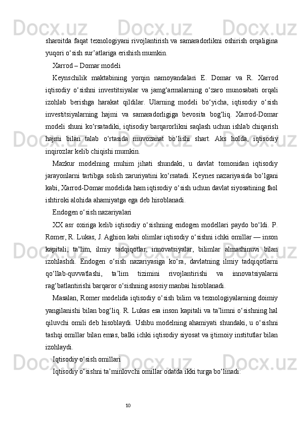10sharoitda faqat texnologiyani rivojlantirish va samaradorlikni oshirish orqaligina
yuqori o‘sish sur’atlariga erishish mumkin.
Xarrod – Domar modeli
Keynschilik   maktabining   yorqin   namoyandalari   E.   Domar   va   R.   Xarrod
iqtisodiy   o‘sishni   investitsiyalar   va   jamg‘armalarning   o‘zaro   munosabati   orqali
izohlab   berishga   harakat   qildilar.   Ularning   modeli   bo‘yicha,   iqtisodiy   o‘sish
investitsiyalarning   hajmi   va   samaradorligiga   bevosita   bog‘liq.   Xarrod-Domar
modeli shuni  ko‘rsatadiki, iqtisodiy barqarorlikni saqlash  uchun ishlab chiqarish
hajmi   bilan   talab   o‘rtasida   muvozanat   bo‘lishi   shart.   Aks   holda,   iqtisodiy
inqirozlar kelib chiqishi mumkin.
Mazkur   modelning   muhim   jihati   shundaki,   u   davlat   tomonidan   iqtisodiy
jarayonlarni  tartibga solish  zaruriyatini  ko‘rsatadi.  Keynes  nazariyasida  bo‘lgani
kabi, Xarrod-Domar modelida ham iqtisodiy o‘sish uchun davlat siyosatining faol
ishtiroki alohida ahamiyatga ega deb hisoblanadi.
Endogen o‘sish nazariyalari
XX  asr   oxiriga  kelib   iqtisodiy  o‘sishning   endogen   modellari   paydo   bo‘ldi.   P.
Romer, R. Lukas, J. Aghion kabi olimlar iqtisodiy o‘sishni ichki omillar — inson
kapitali,   ta’lim,   ilmiy   tadqiqotlar,   innovatsiyalar,   bilimlar   almashinuvi   bilan
izohlashdi.   Endogen   o‘sish   nazariyasiga   ko‘ra,   davlatning   ilmiy   tadqiqotlarni
qo‘llab-quvvatlashi,   ta’lim   tizimini   rivojlantirishi   va   innovatsiyalarni
rag‘batlantirishi barqaror o‘sishning asosiy manbai hisoblanadi.
Masalan, Romer modelida iqtisodiy o‘sish bilim va texnologiyalarning doimiy
yangilanishi bilan bog‘liq. R. Lukas esa inson kapitali va ta’limni o‘sishning hal
qiluvchi   omili   deb   hisoblaydi.   Ushbu   modelning  ahamiyati   shundaki,   u   o‘sishni
tashqi omillar bilan emas, balki ichki iqtisodiy siyosat va ijtimoiy institutlar bilan
izohlaydi.
Iqtisodiy o‘sish omillari
Iqtisodiy o‘sishni ta’minlovchi omillar odatda ikki turga bo‘linadi: