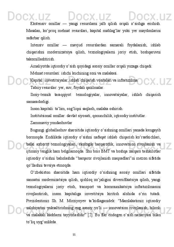 11Ekstensiv   omillar   —   yangi   resurslarni   jalb   qilish   orqali   o‘sishga   erishish.
Masalan,   ko‘proq   mehnat   resurslari,   kapital   mablag‘lar   yoki   yer   maydonlarini
safarbar qilish.
Intensiv   omillar   —   mavjud   resurslardan   samarali   foydalanish,   ishlab
chiqarishni   modernizatsiya   qilish,   texnologiyalarni   joriy   etish,   boshqaruvni
takomillashtirish.
Amaliyotda iqtisodiy o‘sish quyidagi asosiy omillar orqali yuzaga chiqadi:
Mehnat resurslari: ishchi kuchining soni va malakasi.
Kapital: investitsiyalar, ishlab chiqarish vositalari va infratuzilma.
Tabiiy resurslar: yer, suv, foydali qazilmalar.
Ilmiy-texnik   taraqqiyot:   texnologiyalar,   innovatsiyalar,   ishlab   chiqarish
samaradorligi.
Inson kapitali: ta’lim, sog‘liqni saqlash, malaka oshirish.
Institutsional omillar: davlat siyosati, qonunchilik, iqtisodiy institutlar.
Zamonaviy yondashuvlar
Bugungi globallashuv sharoitida iqtisodiy o‘sishning omillari yanada kengayib
bormoqda.   Endilikda   iqtisodiy   o‘sishni   nafaqat   ishlab   chiqarish   ko‘rsatkichlari,
balki   axborot   texnologiyalari,   ekologik   barqarorlik,   innovatsion   rivojlanish   va
ijtimoiy tenglik ham belgilamoqda. Shu bois BMT va boshqa xalqaro tashkilotlar
iqtisodiy o‘sishni baholashda “barqaror rivojlanish maqsadlari”ni  mezon sifatida
qo‘llashni tavsiya etmoqda.
O‘zbekiston   sharoitida   ham   iqtisodiy   o‘sishning   asosiy   omillari   sifatida
sanoatni   modernizatsiya   qilish,   qishloq   xo‘jaligini   diversifikatsiya   qilish,   yangi
texnologiyalarni   joriy   etish,   transport   va   kommunikatsiya   infratuzilmasini
rivojlantirish,   inson   kapitaliga   investitsiya   kiritish   alohida   o‘rin   tutadi.
Prezidentimiz   Sh.   M.   Mirziyoyev   ta’kidlaganidek:   “Mamlakatimiz   iqtisodiy
salohiyatini   yuksaltirishning   eng   asosiy   yo‘li   —   innovatsion   rivojlanish,   bilimli
va malakali kadrlarni tayyorlashdir” [2]. Bu fikr endogen o‘sish nazariyasi bilan
to‘liq uyg‘unlikda. 